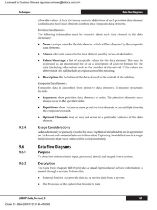 Licensed to Gustavo Simues gustavo.simoes@fattocs.com.br


          Techniques                                                                                 Data Flow Diagrams

                            allowable values. A data dictionary contains definitions of each primitive data element
                            and indicates how those elements combine into composite data elements.

                            Primitive Data Elements
                            The following information must be recorded about each data element in the data
                            dictionary:

                            ▶▶ Name: a unique name for the data element, which will be referenced by the composite
                               data elements.

                            ▶▶ Aliases: alternate names for the data element used by various stakeholders.

                            ▶▶ Values/Meanings: a list of acceptable values for the data element. This may be
                               expressed as an enumerated list or as a description of allowed formats for the
                               data (including information such as the number of characters). If the values are
                               abbreviated this will include an explanation of the meaning.

                            ▶▶ Description: the definition of the data element in the context of the solution.

                            Composite Data Elements
                            Composite data is assembled from primitive data elements. Composite structures
                            include:

                            ▶▶ Sequences: show primitive data elements in order. The primitive elements must
                               always occur in the specified order.

                            ▶▶ Repetitions: show that one or more primitive data elements occur multiple times in
                               the composite element.

                            ▶▶ Optional Elements: may or may not occur in a particular instance of the data
                               element.

          9.5.4	            Usage Considerations
                            A data dictionary or glossary is useful for ensuring that all stakeholders are in agreement
                            on the format and content of relevant information. Capturing these definitions in a single
                            model ensures that these terms will be used consistently.

          9.6	              Data Flow Diagrams
          9.6.1	            Purpose
                            To show how information is input, processed, stored, and output from a system.

          9.6.2	            Description
                            The Data Flow Diagram (DFD) provides a visual representation of how information is
                            moved through a system. It shows the:

                            ▶▶ External Entities that provide data to, or receive data from, a system

                            ▶▶ The Processes of the system that transform data



          BABOK® Guide, Version 2.0                                                                                161

Order ID: IIBA-200911231134-455082
 