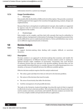 Licensed to Gustavo Simues gustavo.simoes@fattocs.com.br


      Decision Analysis                                                                                           Techniques

                          information stored in a system was changed.

      9.7.4	              Usage Considerations
                          .1	    Advantages
                          Data models offer the flexibility of different levels of description. They provide a consistent
                          modeling approach that supports the transition through planning, analysis, design and
                          implementation.

                          Because they have a strong basis in mathematical concepts, data models are supported
                          by rigorous rules for correctness and completeness. This encourages accuracy in the
                          development of the models.

                          .2	     Disadvantages
                          Data models can be complex, and they deal with concepts that may be unfamiliar to
                          people without a background in Information Technology. If not properly presented, they
                          can be difficult for users to understand and relate to. Terms and definitions may vary in
                          use in different organizational units or domains.

      9.8	                Decision Analysis
      9.8.1	              Purpose
                          To support decision-making when dealing with complex, difficult, or uncertain
                          situations.

      9.8.2	              Description
                          Decision analysis is an approach to decision-making that examines and models the
                          possible consequences of different decisions. Decision analysis assists in making an
                          optimal decision under conditions of uncertainty. Uncertainty may exist because
                          of unknown factors that are relevant to the decision problem, because there are too
                          many possible interrelated factors to consider, because of conflicting perspectives on a
                          situation, or because of tradeoffs between the different available options.

                          Effective decision analysis requires that the analyst understand:

                          ▶▶ The values, goals and objectives that are relevant to the decision problem;

                          ▶▶ The nature of the decision that must be made;

                          ▶▶ The areas of uncertainty that affect the decision;

                          ▶▶ And the consequences of each possible decision.

                          The tasks in the Enterprise Analysis Knowledge Area describe much of what is required
                          to effectively structure a decision problem. This technique describes the particular tools
                          used to analyze outcomes, uncertainty and tradeoffs. Decision analysis can involve the
                          use of very complex models and specialized software applications.




      166                                                                 A Guide to the Business Analysis Body of Knowledge®

Order ID: IIBA-200911231134-455082
 