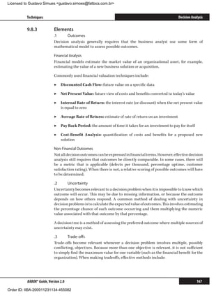 Licensed to Gustavo Simues gustavo.simoes@fattocs.com.br


          Techniques                                                                                   Decision Analysis

          9.8.3	            Elements
                            .1	    Outcomes
                            Decision analysis generally requires that the business analyst use some form of
                            mathematical model to assess possible outcomes.

                            Financial Analysis
                            Financial models estimate the market value of an organizational asset, for example,
                            estimating the value of a new business solution or acquisition.

                            Commonly used financial valuation techniques include:

                            ▶▶ Discounted Cash Flow: future value on a specific data

                            ▶▶ Net Present Value: future view of costs and benefits converted to today’s value

                            ▶▶ Internal Rate of Return: the interest rate (or discount) when the net present value
                               is equal to zero

                            ▶▶ Average Rate of Return: estimate of rate of return on an investment

                            ▶▶ Pay Back Period: the amount of time it takes for an investment to pay for itself

                            ▶▶ Cost-Benefit Analysis: quantification of costs and benefits for a proposed new
                               solution

                            Non-Financial Outcomes
                            Not all decision outcomes can be expressed in financial terms. However, effective decision
                            analysis still requires that outcomes be directly comparable. In some cases, there will
                            be a metric that is applicable (defects per thousand, percentage uptime, customer
                            satisfaction rating). When there is not, a relative scoring of possible outcomes will have
                            to be determined.

                            .2	     Uncertainty
                            Uncertainty becomes relevant to a decision problem when it is impossible to know which
                            outcome will occur. This may be due to missing information, or because the outcome
                            depends on how others respond. A common method of dealing with uncertainty in
                            decision problems is to calculate the expected value of outcomes. This involves estimating
                            the percentage chance of each outcome occurring and them multiplying the numeric
                            value associated with that outcome by that percentage.

                            A decision tree is a method of assessing the preferred outcome where multiple sources of
                            uncertainty may exist.

                            .3	     Trade-offs
                            Trade-offs become relevant whenever a decision problem involves multiple, possibly
                            conflicting, objectives. Because more than one objective is relevant, it is not sufficient
                            to simply find the maximum value for one variable (such as the financial benefit for the
                            organization). When making tradeoffs, effective methods include:




          BABOK® Guide, Version 2.0                                                                                167

Order ID: IIBA-200911231134-455082
 