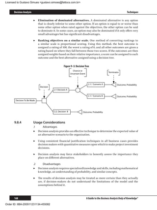 Licensed to Gustavo Simues gustavo.simoes@fattocs.com.br


      Decision Analysis                                                                                                Techniques

                          ▶▶ Elimination of dominated alternatives. A dominated alternative is any option
                             that is clearly inferior to some other option. If an option is equal to or worse than
                             some other option when rated against the objectives, the other option can be said
                             to dominate it. In some cases, an option may also be dominated if it only offers very
                             small advantages but has significant disadvantages.

                          ▶▶ Ranking objectives on a similar scale. One method of converting rankings to
                             a similar scale is proportional scoring. Using this method, the best outcome is
                             assigned a rating of 100, the worst a rating of 0, and all other outcomes are given a
                             rating based on where they fall between those two scores. If the outcomes are then
                             assigned weights based on their relative importance, a score can be assigned to each
                             outcome and the best alternative assigned using a decision tree.

                                                     Figure 9–5: Decision Tree
                                                               Chance or
                                                                                                    Terminator
                                                             Uncertain Event



                                                                                2.1.1 Scenario A             Outcome, Probability
                               Decision
                                           2.1 Decision A

                                                                                2.1.1 Scenario B             Outcome, Probability
       Decision To Be Made



                                           2.2. Decision B               Outcome, Probability



      9.8.4	              Usage Considerations
                          .1	     Advantages
                          ▶▶ Decision analysis provides an effective technique to determine the expected value of
                              an alternative scenario to the organization.

                          ▶▶ Using consistent financial justification techniques in all business cases provides
                             decision makers with quantitative measures upon which to make project investment
                             decisions.

                          ▶▶ Decision analysis may force stakeholders to honestly assess the importance they
                             place on different alternatives.

                          .2	    Disadvantages
                          ▶▶ Decision analysis requires specialized knowledge and skills, including mathematical
                              knowledge, an understanding of probability, and similar concepts.

                          ▶▶ The results of decision analysis may be treated as more certain than they actually
                             are, if decision-makers do not understand the limitations of the model and the
                             assumptions behind it.



      168                                                                      A Guide to the Business Analysis Body of Knowledge®

Order ID: IIBA-200911231134-455082
 