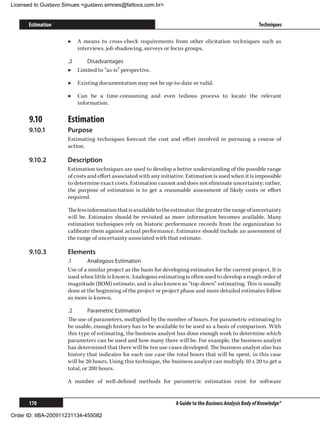 Licensed to Gustavo Simues gustavo.simoes@fattocs.com.br


      Estimation                                                                                            Techniques

                     ▶▶ A means to cross-check requirements from other elicitation techniques such as
                        interviews, job shadowing, surveys or focus groups.

                     .2	   Disadvantages
                     ▶▶ Limited to “as-is” perspective.

                     ▶▶ Existing documentation may not be up-to-date or valid.

                     ▶▶ Can be a time-consuming and even tedious process to locate the relevant
                        information.

      9.10	          Estimation
      9.10.1	        Purpose
                     Estimating techniques forecast the cost and effort involved in pursuing a course of
                     action.

      9.10.2	        Description
                     Estimation techniques are used to develop a better understanding of the possible range
                     of costs and effort associated with any initiative. Estimation is used when it is impossible
                     to determine exact costs. Estimation cannot and does not eliminate uncertainty; rather,
                     the purpose of estimation is to get a reasonable assessment of likely costs or effort
                     required.

                     The less information that is available to the estimator, the greater the range of uncertainty
                     will be. Estimates should be revisited as more information becomes available. Many
                     estimation techniques rely on historic performance records from the organization to
                     calibrate them against actual performance. Estimates should include an assessment of
                     the range of uncertainty associated with that estimate.

      9.10.3	        Elements
                     .1	     Analogous Estimation
                     Use of a similar project as the basis for developing estimates for the current project. It is
                     used when little is known. Analogous estimating is often used to develop a rough order of
                     magnitude (ROM) estimate, and is also known as “top-down” estimating. This is usually
                     done at the beginning of the project or project phase and more detailed estimates follow
                     as more is known.

                     .2	      Parametric Estimation
                     The use of parameters, multiplied by the number of hours. For parametric estimating to
                     be usable, enough history has to be available to be used as a basis of comparison. With
                     this type of estimating, the business analyst has done enough work to determine which
                     parameters can be used and how many there will be. For example, the business analyst
                     has determined that there will be ten use cases developed. The business analyst also has
                     history that indicates for each use case the total hours that will be spent, in this case
                     will be 20 hours. Using this technique, the business analyst can multiply 10 x 20 to get a
                     total, or 200 hours.

                     A number of well-defined methods for parametric estimation exist for software


      170                                                           A Guide to the Business Analysis Body of Knowledge®

Order ID: IIBA-200911231134-455082
 