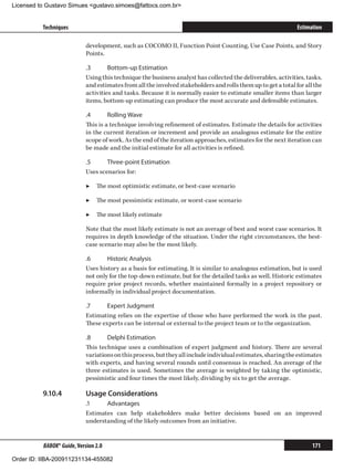 Licensed to Gustavo Simues gustavo.simoes@fattocs.com.br


          Techniques                                                                                           Estimation

                            development, such as COCOMO II, Function Point Counting, Use Case Points, and Story
                            Points.

                            .3	      Bottom-up Estimation
                            Using this technique the business analyst has collected the deliverables, activities, tasks,
                            and estimates from all the involved stakeholders and rolls them up to get a total for all the
                            activities and tasks. Because it is normally easier to estimate smaller items than larger
                            items, bottom-up estimating can produce the most accurate and defensible estimates.

                            .4	      Rolling Wave
                            This is a technique involving refinement of estimates. Estimate the details for activities
                            in the current iteration or increment and provide an analogous estimate for the entire
                            scope of work. As the end of the iteration approaches, estimates for the next iteration can
                            be made and the initial estimate for all activities is refined.

                            .5	     Three-point Estimation
                            Uses scenarios for:

                            ▶▶ The most optimistic estimate, or best-case scenario

                            ▶▶ The most pessimistic estimate, or worst-case scenario

                            ▶▶ The most likely estimate

                            Note that the most likely estimate is not an average of best and worst case scenarios. It
                            requires in depth knowledge of the situation. Under the right circumstances, the best-
                            case scenario may also be the most likely.

                            .6	     Historic Analysis
                            Uses history as a basis for estimating. It is similar to analogous estimation, but is used
                            not only for the top-down estimate, but for the detailed tasks as well. Historic estimates
                            require prior project records, whether maintained formally in a project repository or
                            informally in individual project documentation.

                            .7	     Expert Judgment
                            Estimating relies on the expertise of those who have performed the work in the past.
                            These experts can be internal or external to the project team or to the organization.

                            .8	     Delphi Estimation
                            This technique uses a combination of expert judgment and history. There are several
                            variations on this process, but they all include individual estimates, sharing the estimates
                            with experts, and having several rounds until consensus is reached. An average of the
                            three estimates is used. Sometimes the average is weighted by taking the optimistic,
                            pessimistic and four times the most likely, dividing by six to get the average.

          9.10.4	           Usage Considerations
                            .1	    Advantages
                            Estimates can help stakeholders make better decisions based on an improved
                            understanding of the likely outcomes from an initiative.


          BABOK® Guide, Version 2.0                                                                                  171

Order ID: IIBA-200911231134-455082
 