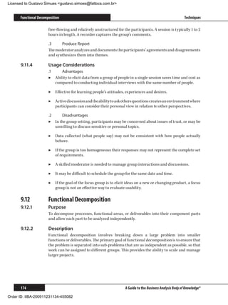 Licensed to Gustavo Simues gustavo.simoes@fattocs.com.br


      Functional Decomposition                                                                               Techniques

                       free-flowing and relatively unstructured for the participants. A session is typically 1 to 2
                       hours in length. A recorder captures the group’s comments.

                       .3	    Produce Report
                       The moderator analyzes and documents the participants’ agreements and disagreements
                       and synthesizes them into themes.

      9.11.4	          Usage Considerations
                       .1	    Advantages
                       ▶▶ Ability to elicit data from a group of people in a single session saves time and cost as
                           compared to conducting individual interviews with the same number of people.

                       ▶▶ Effective for learning people’s attitudes, experiences and desires.

                       ▶▶ Active discussion and the ability to ask others questions creates an environment where
                          participants can consider their personal view in relation to other perspectives.

                       .2	    Disadvantages
                       ▶▶ In the group setting, participants may be concerned about issues of trust, or may be
                           unwilling to discuss sensitive or personal topics.

                       ▶▶ Data collected (what people say) may not be consistent with how people actually
                          behave.

                       ▶▶ If the group is too homogeneous their responses may not represent the complete set
                          of requirements.

                       ▶▶ A skilled moderator is needed to manage group interactions and discussions.

                       ▶▶ It may be difficult to schedule the group for the same date and time.

                       ▶▶ If the goal of the focus group is to elicit ideas on a new or changing product, a focus
                          group is not an effective way to evaluate usability.

      9.12	            Functional Decomposition
      9.12.1	          Purpose
                       To decompose processes, functional areas, or deliverables into their component parts
                       and allow each part to be analyzed independently.

      9.12.2	          Description
                       Functional decomposition involves breaking down a large problem into smaller
                       functions or deliverables. The primary goal of functional decomposition is to ensure that
                       the problem is separated into sub-problems that are as independent as possible, so that
                       work can be assigned to different groups. This provides the ability to scale and manage
                       larger projects.




      174                                                            A Guide to the Business Analysis Body of Knowledge®

Order ID: IIBA-200911231134-455082
 