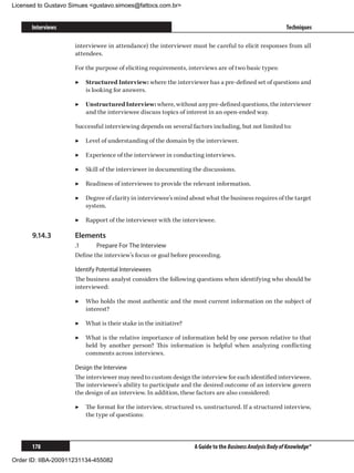 Licensed to Gustavo Simues gustavo.simoes@fattocs.com.br


      Interviews                                                                                          Techniques

                     interviewee in attendance) the interviewer must be careful to elicit responses from all
                     attendees.

                     For the purpose of eliciting requirements, interviews are of two basic types:

                     ▶▶ Structured Interview: where the interviewer has a pre-defined set of questions and
                        is looking for answers.

                     ▶▶ Unstructured Interview: where, without any pre-defined questions, the interviewer
                        and the interviewee discuss topics of interest in an open-ended way.

                     Successful interviewing depends on several factors including, but not limited to:

                     ▶▶ Level of understanding of the domain by the interviewer.

                     ▶▶ Experience of the interviewer in conducting interviews.

                     ▶▶ Skill of the interviewer in documenting the discussions.

                     ▶▶ Readiness of interviewee to provide the relevant information.

                     ▶▶ Degree of clarity in interviewee’s mind about what the business requires of the target
                        system.

                     ▶▶ Rapport of the interviewer with the interviewee.

      9.14.3	        Elements
                     .1	     Prepare For The Interview
                     Define the interview’s focus or goal before proceeding.

                     Identify Potential Interviewees
                     The business analyst considers the following questions when identifying who should be
                     interviewed:

                     ▶▶ Who holds the most authentic and the most current information on the subject of
                        interest?

                     ▶▶ What is their stake in the initiative?

                     ▶▶ What is the relative importance of information held by one person relative to that
                        held by another person? This information is helpful when analyzing conflicting
                        comments across interviews.

                     Design the Interview
                     The interviewer may need to custom design the interview for each identified interviewee.
                     The interviewee’s ability to participate and the desired outcome of an interview govern
                     the design of an interview. In addition, these factors are also considered:

                     ▶▶ The format for the interview, structured vs. unstructured. If a structured interview,
                        the type of questions:



      178                                                         A Guide to the Business Analysis Body of Knowledge®

Order ID: IIBA-200911231134-455082
 