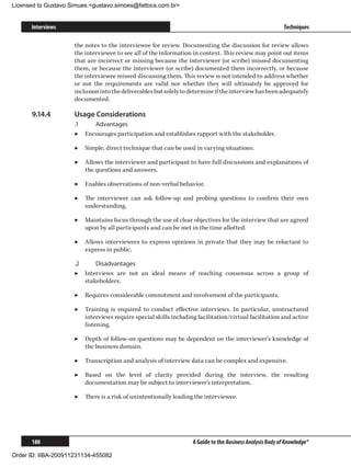 Licensed to Gustavo Simues gustavo.simoes@fattocs.com.br


      Interviews                                                                                           Techniques

                     the notes to the interviewee for review. Documenting the discussion for review allows
                     the interviewee to see all of the information in context. This review may point out items
                     that are incorrect or missing because the interviewer (or scribe) missed documenting
                     them, or because the interviewer (or scribe) documented them incorrectly, or because
                     the interviewee missed discussing them. This review is not intended to address whether
                     or not the requirements are valid nor whether they will ultimately be approved for
                     inclusion into the deliverables but solely to determine if the interview has been adequately
                     documented.

      9.14.4	        Usage Considerations
                     .1	   Advantages
                     ▶▶ Encourages participation and establishes rapport with the stakeholder.

                     ▶▶ Simple, direct technique that can be used in varying situations.

                     ▶▶ Allows the interviewer and participant to have full discussions and explanations of
                        the questions and answers.

                     ▶▶ Enables observations of non-verbal behavior.

                     ▶▶ The interviewer can ask follow-up and probing questions to confirm their own
                        understanding.

                     ▶▶ Maintains focus through the use of clear objectives for the interview that are agreed
                        upon by all participants and can be met in the time allotted.

                     ▶▶ Allows interviewees to express opinions in private that they may be reluctant to
                        express in public.

                     .2	     Disadvantages
                     ▶▶ Interviews are not an ideal means of reaching consensus across a group of
                         stakeholders.

                     ▶▶ Requires considerable commitment and involvement of the participants.

                     ▶▶ Training is required to conduct effective interviews. In particular, unstructured
                        interviews require special skills including facilitation/virtual facilitation and active
                        listening.

                     ▶▶ Depth of follow-on questions may be dependent on the interviewer’s knowledge of
                        the business domain.

                     ▶▶ Transcription and analysis of interview data can be complex and expensive.

                     ▶▶ Based on the level of clarity provided during the interview, the resulting
                        documentation may be subject to interviewer’s interpretation.

                     ▶▶ There is a risk of unintentionally leading the interviewee.




      180                                                          A Guide to the Business Analysis Body of Knowledge®

Order ID: IIBA-200911231134-455082
 