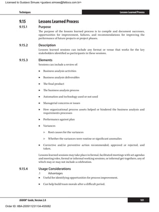 Licensed to Gustavo Simues gustavo.simoes@fattocs.com.br


          Techniques                                                                            Lessons Learned Process


          9.15	             Lessons Learned Process
          9.15.1	           Purpose
                            The purpose of the lessons learned process is to compile and document successes,
                            opportunities for improvement, failures, and recommendations for improving the
                            performance of future projects or project phases.

          9.15.2	           Description
                            Lessons learned sessions can include any format or venue that works for the key
                            stakeholders identified as participants in these sessions.

          9.15.3	           Elements
                            Sessions can include a review of:

                            ▶▶ Business analysis activities

                            ▶▶ Business analysis deliverables

                            ▶▶ The final product

                            ▶▶ The business analysis process

                            ▶▶ Automation and technology used or not used

                            ▶▶ Managerial concerns or issues

                            ▶▶ How organizational process assets helped or hindered the business analysis and
                               requirements processes

                            ▶▶ Performance against plan

                            ▶▶ Variances

                                ▷▷ Root causes for the variances

                                ▷▷ Whether the variances were routine or significant anomalies

                            ▶▶ Corrective and/or preventive action recommended, approved or rejected, and
                               taken.

                            Lessons learned sessions may take place in formal, facilitated meetings with set agendas
                            and meeting roles, formal or informal working sessions, or informal get-togethers, any of
                            which may or may not include a celebration.

          9.15.4	           Usage Considerations
                            .1	   Advantages
                            ▶▶ Useful for identifying opportunities for process improvement.

                            ▶▶ Can help build team morale after a difficult period.




          BABOK® Guide, Version 2.0                                                                               181

Order ID: IIBA-200911231134-455082
 