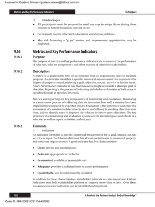 Licensed to Gustavo Simues gustavo.simoes@fattocs.com.br


      Metrics and Key Performance Indicators                                                                   Techniques

                        .2	     Disadvantages
                        ▶▶ All participants must be prepared to avoid any urge to assign blame during these
                            sessions or honest discussion may not occur.

                        ▶▶ Participants may be reluctant to document and discuss problems

                        ▶▶ May risk becoming a “gripe” session and improvement opportunities may be
                           neglected.

      9.16	             Metrics and Key Performance Indicators
      9.16.1	           Purpose
                        The purpose of metrics and key performance indicators are to measure the performance
                        of solutions, solution components, and other matters of interest to stakeholders.

      9.16.2	           Description
                        A metric is a quantifiable level of an indicator that an organization uses to measure
                        progress. An indicator identifies a specific numerical measurement that represents the
                        degree of progress toward achieving a goal, objective, output, activity or further input.
                        A Key Performance Indicator is one that measures progress towards a strategic goal or
                        objective. Reporting is the process of informing stakeholders of metrics of indicators in
                        specified formats at specified intervals.

                        Metrics and reporting are key components of monitoring and evaluation. Monitoring
                        is a continuous process of collecting data to determine how well a solution has been
                        implemented compared to expected results. Evaluation is the systematic and objective
                        assessment of a solution to determine its status and efficacy in meeting objectives over
                        time, and to identify ways to improve the solution to better meet objectives. The top
                        priorities of a monitoring and evaluation system are the intended goals and effects of a
                        solution, as well as inputs, activities, and outputs.

      9.16.3	           Elements
                        .1	      Indicators
                        An indicator identifies a specific numerical measurement for a goal, impact, output,
                        activity, or input. Each factor of interest has at least one indicator to measure it properly,
                        but some may require several. A good indicator has five characteristics:

                        ▶▶ Clear: precise and unambiguous

                        ▶▶ Relevant: appropriate to the factor

                        ▶▶ Economical: available at reasonable cost

                        ▶▶ Adequate: provides a sufficient basis to assess performance

                        ▶▶ Quantifiable: can be independently validated

                        In addition to these characteristics, stakeholder interests are also important. Certain
                        indicators may help stakeholders perform or improve more than others. Over time,
                        weaknesses in some indicators can be identified and improved.


      182                                                              A Guide to the Business Analysis Body of Knowledge®

Order ID: IIBA-200911231134-455082
 