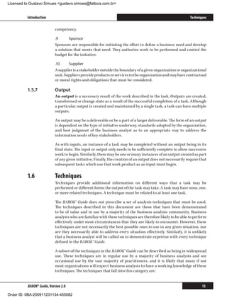 Licensed to Gustavo Simues gustavo.simoes@fattocs.com.br


          Introduction                                                                                        Techniques

                            competency.

                            .9	     Sponsor
                            Sponsors are responsible for initiating the effort to define a business need and develop
                            a solution that meets that need. They authorize work to be performed and control the
                            budget for the initiative.

                            .10	    Supplier
                            A supplier is a stakeholder outside the boundary of a given organization or organizational
                            unit. Suppliers provide products or services to the organization and may have contractual
                            or moral rights and obligations that must be considered.

          1.5.7	            Output
                            An output is a necessary result of the work described in the task. Outputs are created,
                            transformed or change state as a result of the successful completion of a task. Although
                            a particular output is created and maintained by a single task, a task can have multiple
                            outputs.

                            An output may be a deliverable or be a part of a larger deliverable. The form of an output
                            is dependent on the type of initiative underway, standards adopted by the organization,
                            and best judgment of the business analyst as to an appropriate way to address the
                            information needs of key stakeholders.

                            As with inputs, an instance of a task may be completed without an output being in its
                            final state. The input or output only needs to be sufficiently complete to allow successive
                            work to begin. Similarly, there may be one or many instances of an output created as part
                            of any given initiative. Finally, the creation of an output does not necessarily require that
                            subsequent tasks which use that work product as an input must begin.

          1.6	              Techniques
                            Techniques provide additional information on different ways that a task may be
                            performed or different forms the output of the task may take. A task may have none, one,
                            or more related techniques. A technique must be related to at least one task.

                            The BABOK® Guide does not prescribe a set of analysis techniques that must be used.
                            The techniques described in this document are those that have been demonstrated
                            to be of value and in use by a majority of the business analysis community. Business
                            analysts who are familiar with these techniques are therefore likely to be able to perform
                            effectively under most circumstances that they are likely to encounter. However, these
                            techniques are not necessarily the best possible ones to use in any given situation, nor
                            are they necessarily able to address every situation effectively. Similarly, it is unlikely
                            that a business analyst will be called on to demonstrate expertise with every technique
                            defined in the BABOK® Guide.

                            A subset of the techniques in the BABOK® Guide can be described as being in widespread
                            use. These techniques are in regular use by a majority of business analysts and see
                            occasional use by the vast majority of practitioners, and it is likely that many if not
                            most organizations will expect business analysts to have a working knowledge of these
                            techniques. The techniques that fall into this category are:


          BABOK® Guide, Version 2.0                                                                                   13

Order ID: IIBA-200911231134-455082
 
