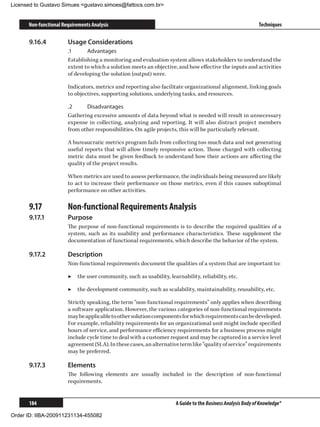 Licensed to Gustavo Simues gustavo.simoes@fattocs.com.br


      Non-functional Requirements Analysis                                                                   Techniques

      9.16.4	          Usage Considerations
                       .1	     Advantages
                       Establishing a monitoring and evaluation system allows stakeholders to understand the
                       extent to which a solution meets an objective, and how effective the inputs and activities
                       of developing the solution (output) were.

                       Indicators, metrics and reporting also facilitate organizational alignment, linking goals
                       to objectives, supporting solutions, underlying tasks, and resources.

                       .2	    Disadvantages
                       Gathering excessive amounts of data beyond what is needed will result in unnecessary
                       expense in collecting, analyzing and reporting. It will also distract project members
                       from other responsibilities. On agile projects, this will be particularly relevant.

                       A bureaucratic metrics program fails from collecting too much data and not generating
                       useful reports that will allow timely responsive action. Those charged with collecting
                       metric data must be given feedback to understand how their actions are affecting the
                       quality of the project results.

                       When metrics are used to assess performance, the individuals being measured are likely
                       to act to increase their performance on those metrics, even if this causes suboptimal
                       performance on other activities.

      9.17	            Non-functional Requirements Analysis
      9.17.1	          Purpose
                       The purpose of non-functional requirements is to describe the required qualities of a
                       system, such as its usability and performance characteristics. These supplement the
                       documentation of functional requirements, which describe the behavior of the system.

      9.17.2	          Description
                       Non-functional requirements document the qualities of a system that are important to:

                       ▶▶ the user community, such as usability, learnability, reliability, etc.

                       ▶▶ the development community, such as scalability, maintainability, reusability, etc.

                       Strictly speaking, the term “non-functional requirements” only applies when describing
                       a software application. However, the various categories of non-functional requirements
                       may be applicable to other solution components for which requirements can be developed.
                       For example, reliability requirements for an organizational unit might include specified
                       hours of service, and performance efficiency requirements for a business process might
                       include cycle time to deal with a customer request and may be captured in a service level
                       agreement (SLA). In these cases, an alternative term like “quality of service” requirements
                       may be preferred.

      9.17.3	          Elements
                       The following elements are usually included in the description of non-functional
                       requirements.


      184                                                            A Guide to the Business Analysis Body of Knowledge®

Order ID: IIBA-200911231134-455082
 