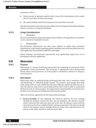 Licensed to Gustavo Simues gustavo.simoes@fattocs.com.br


      Observation                                                                                         Techniques

                     statements such as:

                     ▶▶ Ninety percent of operators shall be able to use all the functionality of the system
                        after no more than six hours of training.

                     ▶▶ The system shall provide 90% of responses in no more than 2 seconds.

                     This documentation is presented as a part of the total set of requirements documentation,
                     often in a section, or a separate document.

      9.17.4	        Usage Considerations
                     .1	      Advantages
                     Success in meeting non-functional requirements will have a strong influence on whether
                     or not a system is accepted by its users.

                     .2	     Disadvantages
                     Non-functional requirements are often more difficult to define than functional
                     requirements. Expectations regarding quality attributes may not be described and users
                     of an application may find them difficult to articulate.

                     Overly stringent non-functional requirements may significantly impact the cost of
                     developing a software application.

      9.18	          Observation
      9.18.1	        Purpose
                     Observation is a means of eliciting requirements by conducting an assessment of the
                     stakeholder’s work environment. This technique is appropriate when documenting
                     details about current processes or if the project is intended to enhance or change a
                     current process.

      9.18.2	        Description
                     Observation relies on studying people performing their jobs, and is sometimes called
                     “job shadowing” or “following people around.” For instance, some people have their
                     work routine down to such a habit that they have difficulty explaining what they do or
                     why. The observer may need to watch them perform their work in order to understand
                     the flow of work. In certain projects, it is important to understand the current processes
                     to better assess the process modifications that may be needed.

                     There are two basic approaches for the observation technique:

                     ▶▶ Passive/invisible: In this approach, the observer observes the user working
                        through the business routine but does not ask questions. The observer records
                        what is observed, but otherwise stays out of the way. The observer waits until the
                        entire process has been completed before asking any questions. The observer should
                        observe the business process multiple times to ensure they understand how the
                        process works today and why it works the way it does.




      186                                                         A Guide to the Business Analysis Body of Knowledge®

Order ID: IIBA-200911231134-455082
 