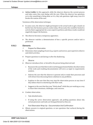 Licensed to Gustavo Simues gustavo.simoes@fattocs.com.br


          Techniques                                                                                       Observation

                            ▶▶ Active/visible: In this approach, while the observer observes the current process
                               and takes notes they may dialog with the user. When the observer has questions
                               as to why something is being done as it is, they ask questions right away, even if it
                               breaks the routine of the user.

                            Variations of the observation technique:

                            ▶▶ In some cases, the observer might participate in the actual work to get a hands-on
                               feel for how the business process works today. Of necessity this would be limited to
                               activity that is appropriate for a non-expert to perform and whose results would not
                               negatively impact the business.

                            ▶▶ The observer becomes a temporary apprentice.

                            ▶▶ The observer watches a demonstration of how a specific process and/or task is
                               performed.

          9.18.3	           Elements
                            .1	    Prepare For Observation
                            ▶▶ Determine what sampling of users (e.g. experts and novices, just experts) to observe
                                and which activities.

                            ▶▶ Prepare questions to ask during or after the shadowing.

                            .2	   Observe
                            ▶▶ Observer introduces him- or herself to the person being observed and:

                                ▷▷ Reassures the user that their work is not being questioned. Rather, the observation
                                   of the work and resulting documentation will serve as input to requirements
                                   analysis.

                                ▷▷ Informs the user that the observer is present only to study their processes and
                                   will refrain from discussing future solutions to any problems.

                                ▷▷ Explains to the user that they may stop the observation process at any time if
                                   they believe that it is interfering with their work.

                                ▷▷ Suggests to the user that they may “think aloud” while they are working as a way
                                   to share their intentions, challenges, and concerns.

                            ▶▶ Conduct observation.

                                ▷▷ Take detailed notes.

                                ▷▷ If using the active observation approach, ask probing questions about why
                                   certain processes and tasks are being performed as they are.

                            .3	    Post Observation Wrap-Up – Documentation And Confirmation
                            ▶▶ Obtain answers to original questions, or new questions that surfaced during the
                                observations.



          BABOK® Guide, Version 2.0                                                                               187

Order ID: IIBA-200911231134-455082
 