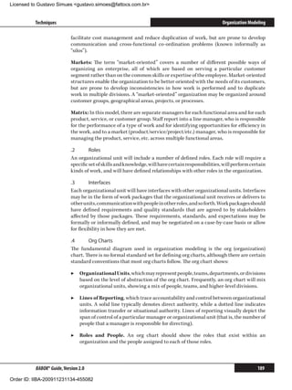 Licensed to Gustavo Simues gustavo.simoes@fattocs.com.br


          Techniques                                                                                 Organization Modeling

                            facilitate cost management and reduce duplication of work, but are prone to develop
                            communication and cross-functional co-ordination problems (known informally as
                            “silos”).

                            Markets: The term “market-oriented” covers a number of different possible ways of
                            organizing an enterprise, all of which are based on serving a particular customer
                            segment rather than on the common skills or expertise of the employee. Market-oriented
                            structures enable the organization to be better oriented with the needs of its customers,
                            but are prone to develop inconsistencies in how work is performed and to duplicate
                            work in multiple divisions. A “market-oriented” organization may be organized around
                            customer groups, geographical areas, projects, or processes.

                            Matrix: In this model, there are separate managers for each functional area and for each
                            product, service, or customer group. Staff report into a line manager, who is responsible
                            for the performance of a type of work and for identifying opportunities for efficiency in
                            the work, and to a market (product/service/project/etc.) manager, who is responsible for
                            managing the product, service, etc. across multiple functional areas.

                            .2	      Roles
                            An organizational unit will include a number of defined roles. Each role will require a
                            specific set of skills and knowledge, will have certain responsibilities, will perform certain
                            kinds of work, and will have defined relationships with other roles in the organization.

                            .3	      Interfaces
                            Each organizational unit will have interfaces with other organizational units. Interfaces
                            may be in the form of work packages that the organizational unit receives or delivers to
                            other units, communication with people in other roles, and so forth. Work packages should
                            have defined requirements and quality standards that are agreed to by stakeholders
                            affected by those packages. These requirements, standards, and expectations may be
                            formally or informally defined, and may be negotiated on a case-by-case basis or allow
                            for flexibility in how they are met.

                            .4	     Org Charts
                            The fundamental diagram used in organization modeling is the org (organization)
                            chart. There is no formal standard set for defining org charts, although there are certain
                            standard conventions that most org charts follow. The org chart shows:

                            ▶▶ Organizational Units, which may represent people, teams, departments, or divisions
                               based on the level of abstraction of the org chart. Frequently, an org chart will mix
                               organizational units, showing a mix of people, teams, and higher-level divisions.

                            ▶▶ Lines of Reporting, which trace accountability and control between organizational
                               units. A solid line typically denotes direct authority, while a dotted line indicates
                               information transfer or situational authority. Lines of reporting visually depict the
                               span of control of a particular manager or organizational unit (that is, the number of
                               people that a manager is responsible for directing).

                            ▶▶ Roles and People. An org chart should show the roles that exist within an
                               organization and the people assigned to each of those roles.



          BABOK® Guide, Version 2.0                                                                                   189

Order ID: IIBA-200911231134-455082
 