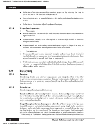 Licensed to Gustavo Simues gustavo.simoes@fattocs.com.br


      Prototyping                                                                                          Techniques

                     ▶▶ Reduction of the time required to complete a process (by reducing the time to
                        perform a task or the wait time between tasks).

                     ▶▶ Improving interfaces or handoffs between roles and organizational units to remove
                        errors.

                     ▶▶ Reduction or elimination of bottlenecks and backlogs.

      9.21.4	        Usage Considerations
                     .1	     Advantages
                     ▶▶ Most stakeholders are comfortable with the basic elements of and concepts behind
                         a process model.

                     ▶▶ Process models are effective at showing how to handle a large number of scenarios
                        and parallel branches.

                     ▶▶ Process models are likely to have value in their own right, as they will be used by
                        business stakeholders for training and co-ordination of activities.

                     .2	     Disadvantages
                     ▶▶ Process models can become extremely complex and unwieldy if not structured
                         carefully. Complex processes may involve enough activities and roles to make them
                         almost impossible for a single individual to understand.

                     ▶▶ Problems in a process cannot always be identified by looking at the model. It is usually
                        necessary to engage stakeholders directly to find problems they have encountered
                        while working with a process.

      9.22	          Prototyping
      9.22.1	        Purpose
                     Prototyping details user interface requirements and integrates them with other
                     requirements such as use cases, scenarios, data and business rules. Stakeholders often
                     find prototyping to be a concrete means of identifying, describing and validating their
                     interface needs.

      9.22.2	        Description
                     Prototyping can be categorized in two ways:

                     Functional Scope. A horizontal prototype models a shallow, and possibly wide view of
                     the system’s functionality. It typically does not have any business logic running behind
                     the visualization. A vertical prototype models a deep, and usually narrow slice of the
                     entire system’s functionality.

                     Usage Throughout System Development Lifecycle. A “Throw-away” prototype seeks
                     to quickly uncover and clarify interface requirements using simple tools, sometimes
                     just paper and pencil. As the name suggests, such a prototype is usually discarded when
                     the final system has been developed. The focus is on functionality that is not easily
                     elicited by other techniques, has conflicting viewpoints, or is difficult to understand. An
                     “Evolutionary or Functional” prototype extends the initial interface requirements into


      196                                                          A Guide to the Business Analysis Body of Knowledge®

Order ID: IIBA-200911231134-455082
 