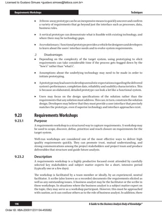 Licensed to Gustavo Simues gustavo.simoes@fattocs.com.br


      Requirements Workshops                                                                                 Techniques

                      ▶▶ A throw-away prototype can be an inexpensive means to quickly uncover and confirm
                         a variety of requirements that go beyond just the interface such as processes, data,
                         business rules.

                      ▶▶ A vertical prototype can demonstrate what is feasible with existing technology, and
                         where there may be technology gaps.

                      ▶▶ An evolutionary / functional prototype provides a vehicle for designers and developers
                         to learn about the users’ interface needs and to evolve system requirements.

                      .2	    Disadvantages
                      ▶▶ Depending on the complexity of the target system, using prototyping to elicit
                          requirements can take considerable time if the process gets bogged down by the
                          “how’s” rather than “what’s”.

                      ▶▶ Assumptions about the underlying technology may need to be made in order to
                         initiate prototyping.

                      ▶▶ A prototype may lead users to develop unrealistic expectations regarding the delivered
                         system’s performance, completion date, reliability and usability characteristics. This
                         is because an elaborated, detailed prototype can look a lot like a functional system.

                      ▶▶ Users may focus on the design specifications of the solution rather than the
                         requirements that any solution must address. This can, in turn, constrain the solution
                         design. Developers may believe that they must provide a user interface that precisely
                         matches the prototype, even if superior technology and interface approaches exist.

      9.23	           Requirements Workshops
      9.23.1	         Purpose
                      A requirements workshop is a structured way to capture requirements. A workshop may
                      be used to scope, discover, define, prioritize and reach closure on requirements for the
                      target system.

                      Well-run workshops are considered one of the most effective ways to deliver high
                      quality requirements quickly. They can promote trust, mutual understanding, and
                      strong communications among the project stakeholders and project team and produce
                      deliverables that structure and guide future analysis.

      9.23.2	         Description
                      A requirements workshop is a highly productive focused event attended by carefully
                      selected key stakeholders and subject matter experts for a short, intensive period
                      (typically one or a few days).

                      The workshop is facilitated by a team member or ideally, by an experienced, neutral
                      facilitator. A scribe (also known as a recorder) documents the requirements elicited as
                      well as any outstanding issues. A business analyst may be the facilitator or the scribe in
                      these workshops. In situations where the business analyst is a subject matter expert on
                      the topic, they may serve as a workshop participant. However, this must be approached
                      with caution, as it can confuse others as to the role of business analyst. In addition, there


      198                                                            A Guide to the Business Analysis Body of Knowledge®

Order ID: IIBA-200911231134-455082
 