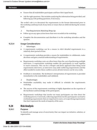 Licensed to Gustavo Simues gustavo.simoes@fattocs.com.br


      Risk Analysis                                                                                       Techniques

                      ▶▶ Ensure that all stakeholders participate and have their input heard.

                      ▶▶ Ask the right questions. This includes analyzing the information being provided, and
                         following up with probing questions, if necessary.

                      The scribe’s role is to document the requirements in the format determined prior to
                      the workshop and keep track of any items or issues that are deferred during the session
                      itself.

                      .3	    Post Requirements Workshop Wrap-Up
                      ▶▶ Follow up on any open action items that were recorded at the workshop.

                      ▶▶ Complete the documentation and distribute it to the workshop attendees and the
                         sponsor.

      9.23.4	         Usage Considerations
                      .1	     Advantages
                      ▶▶ A requirements workshop can be a means to elicit detailed requirements in a
                          relatively short period of time.

                      ▶▶ A requirements workshop provides a means for stakeholders to collaborate, make
                         decisions and gain a mutual understanding of requirements.

                      ▶▶ Requirements workshop costs are often lower than the cost of performing multiple
                         interviews. A requirements workshop enables the participants to work together
                         to reach consensus. This can be a cheaper and faster approach than doing serial
                         requirements interviews, as interviews may yield conflicting requirements and the
                         effort needed to resolve those conflicts across all interviewees can be very costly.

                      ▶▶ Feedback is immediate. The facilitator’s interpretation of requirements is provided
                         immediately to the stakeholders and validated.

                      .2	    Disadvantages
                      ▶▶ Stakeholder availability may make it difficult to schedule the requirements
                          workshop.

                      ▶▶ The success of the requirements workshop is highly dependent on the expertise of
                         the facilitator and knowledge of the participants.

                      ▶▶ Requirements workshops that involve too many participants can slow down the
                         workshop process. Conversely, collecting input from too few participants can lead to
                         overlooking requirements that are important to users, or to specifying requirements
                         that don’t represent the needs of majority of the users.

      9.24	           Risk Analysis
      9.24.1	         Purpose
                      To identify and manage areas of uncertainty that can impact an initiative, solution, or
                      organization.



      200                                                         A Guide to the Business Analysis Body of Knowledge®

Order ID: IIBA-200911231134-455082
 