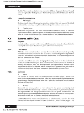 Licensed to Gustavo Simues gustavo.simoes@fattocs.com.br


      Scenarios and Use Cases                                                                                 Techniques

                        The Five Whys can be used alone, or as part of the fishbone diagram technique. Once all
                        ideas are captured in the diagram, use the Five Whys approach to drill down to the root
                        causes.

      9.25.4	           Usage Considerations
                        .1	    Advantages
                        Root cause analysis provides a structured method to identify the root causes of identified
                        problems, thus ensuring a complete understanding of the problem under review,

                        .2	      Disadvantages
                        Root cause analysis works best when someone who has formal training or extensive
                        experience facilitates a team of experts. The primary concern revolves around the ability
                        of the facilitator to remain objective, a critical element to effective root cause analysis.

      9.26	             Scenarios and Use Cases
      9.26.1	           Purpose
                        Scenarios and use cases are written to describe how an actor interacts with a solution to
                        accomplish one or more of that actor’s goals, or to respond to an event.

      9.26.2	           Description
                        While the terms scenario and use case are often used loosely, a scenario is generally
                        understood to describe just one way that an actor can accomplish a particular goal, while
                        a use case describes all the possible outcomes of an attempt to accomplish a particular
                        goal that the solution will support.

                        Scenarios are written as a series of steps performed by actors or by the solution that
                        enable an actor to achieve a goal. A use case describes several scenarios in the form of
                        primary and alternate flows. The primary or basic flow represents the simplest way to
                        accomplish the goal of the use case. Special circumstances and exceptions that result in
                        a failure to complete the goal of the use case are documented in alternate flows.

      9.26.3	           Elements
                        .1	     Name
                        The scenario or use case must have a unique name within the project. The use case
                        name should describe which goal or event it will deal with, and generally includes a verb
                        (describing the action taken by the actor) and a noun (describing what is being done or
                        the target of the action).

                        .2	     Actor(s)
                        An actor is any person, system, or event external to the system under design that
                        interacts with that system through a use case. Each actor must be given a unique name
                        that represents the role they play in interactions with the system. This role does not
                        necessarily correspond with a job title and should never be the name of an actual person.
                        A particular person may fill the roles of multiple actors over time.

                        Caution: A temporal event is rarely modeled as an actor initiating a use case. The most
                        common use of a temporal event as an actor is the use of a “Time” actor to trigger a use


      204                                                             A Guide to the Business Analysis Body of Knowledge®

Order ID: IIBA-200911231134-455082
 