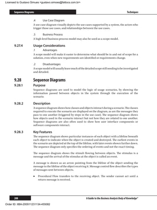 Licensed to Gustavo Simues gustavo.simoes@fattocs.com.br


      Sequence Diagrams                                                                                     Techniques

                      .4	      Use Case Diagram
                      A use case diagram visually depicts the use cases supported by a system, the actors who
                      trigger those use cases, and relationships between the use cases.

                      .5	     Business Process
                      A high-level business process model may also be used as a scope model.

      9.27.4	         Usage Considerations
                      .1	     Advantages
                      A scope model will make it easier to determine what should be in and out of scope for a
                      solution, even when new requirements are identified or requirements change.

                      .2	     Disadvantages
                      A scope model will usually leave much of the detailed scope still needing to be investigated
                      and detailed.

      9.28	           Sequence Diagrams
      9.28.1	         Purpose
                      Sequence diagrams are used to model the logic of usage scenarios, by showing the
                      information passed between objects in the system through the execution of the
                      scenario.

      9.28.2	         Description
                      A sequence diagram shows how classes and objects interact during a scenario. The classes
                      required to execute the scenario are displayed on the diagram, as are the messages they
                      pass to one another (triggered by steps in the use case). The sequence diagram shows
                      how objects used in the scenario interact but not how they are related to one another.
                      Sequence diagrams are also often used to show how user interface components or
                      software components interact.

      9.28.3	         Key Features
                      The sequence diagram shows particular instances of each object with a lifeline beneath
                      each object to indicate when the object is created and destroyed. The earliest events in
                      the scenario are depicted at the top of the lifeline, with later events shown further down.
                      The sequence diagram only specifies the ordering of events and not the exact timing.

                      The sequence diagram shows the stimuli flowing between objects. The stimulus is a
                      message and the arrival of the stimulus at the object is called an event.

                      A message is shown as an arrow pointing from the lifeline of the object sending the
                      message to the lifeline of the object receiving it. Message control flow describes the types
                      of messages sent between objects.

                      ▶▶ Procedural Flow transfers to the receiving object. The sender cannot act until a
                         return message is received.




      208                                                           A Guide to the Business Analysis Body of Knowledge®

Order ID: IIBA-200911231134-455082
 