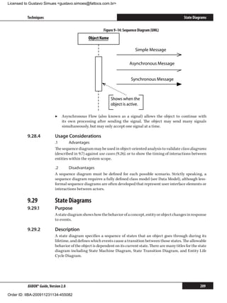 Licensed to Gustavo Simues gustavo.simoes@fattocs.com.br


          Techniques                                                                                       State Diagrams


                                                         Figure 9–14: Sequence Diagram (UML)
                                                Object Name

                                                                             Simple Message

                                                                         Asynchronous Message


                                                                          Synchronous Message



                                                              Shows when the
                                                              object is active.

                            ▶▶ Asynchronous Flow (also known as a signal) allows the object to continue with
                               its own processing after sending the signal. The object may send many signals
                               simultaneously, but may only accept one signal at a time.

          9.28.4	           Usage Considerations
                            .1	      Advantages
                            The sequence diagram may be used in object-oriented analysis to validate class diagrams
                            (described in 9.7) against use cases (9.26), or to show the timing of interactions between
                            entities within the system scope.

                            .2	     Disadvantages
                            A sequence diagram must be defined for each possible scenario. Strictly speaking, a
                            sequence diagram requires a fully defined class model (see Data Model), although less-
                            formal sequence diagrams are often developed that represent user interface elements or
                            interactions between actors.

          9.29	             State Diagrams
          9.29.1	           Purpose
                            A state diagram shows how the behavior of a concept, entity or object changes in response
                            to events.

          9.29.2	           Description
                            A state diagram specifies a sequence of states that an object goes through during its
                            lifetime, and defines which events cause a transition between those states. The allowable
                            behavior of the object is dependent on its current state. There are many titles for the state
                            diagram including State Machine Diagram, State Transition Diagram, and Entity Life
                            Cycle Diagram.




          BABOK® Guide, Version 2.0                                                                                  209

Order ID: IIBA-200911231134-455082
 