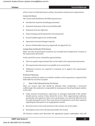 Licensed to Gustavo Simues gustavo.simoes@fattocs.com.br


          Techniques                                                                                  Structured Walkthrough

                            of the review is to find and remove unclear, inconsistent and incorrect requirements.

                            Conduct the Review
                            The session itself should have the following structure:

                            ▶▶ Introduction of parties attending presentation

                            ▶▶ Statement of purpose of the reviewed deliverable

                            ▶▶ Statement of review objectives

                            ▶▶ Project background (if required for external parties)

                            ▶▶ Formal walkthrough/review of deliverable

                            ▶▶ Agreement of actions/changes required

                            ▶▶ Review of deliverable status (e.g. signed-off, not signed off, etc.)

                            Compile Notes And Results Of The Review
                            Make sure that all participant comments are recorded and considered for revisions to
                            the requirements document.

                            At the end of the review, it should be agreed whether:

                            ▶▶ There are quality improvements that can be made to the requirements document

                            ▶▶ The requirements document is acceptable in its current form

                            ▶▶ Additional reviewers are required to comment on or approve the requirements
                               document

                            Re-Review If Necessary
                            A decision will also be made as to whether another review/inspection is required if the
                            deliverable has not been accepted.

                            .3	     Rules To Be Followed During The Review
                            There are several rules that should be followed when conducting a structured
                            walkthrough. The moderator is responsible for making sure that all participants adhere
                            to the rules.

                            ▶▶ Under normal circumstances, supervisors or managers (especially of the author)
                               should exercise caution if they attend the review. Their organizational authority,
                               specifically with regards to other review participants, can adversely affect the level
                               of candor during the review. There may also be a temptation to exert their authority
                               regarding decision points in an inappropriate manner.

                            ▶▶ Reviewers must review and comment on the content, not on the author

                            ▶▶ Participants must review the document before the session.

                            The business analyst must determine the appropriate project stakeholders who will


          BABOK® Guide, Version 2.0                                                                                     213

Order ID: IIBA-200911231134-455082
 