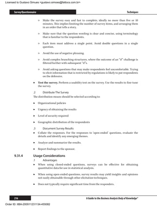 Licensed to Gustavo Simues gustavo.simoes@fattocs.com.br


      Survey/Questionnaire                                                                                    Techniques

                             ▷▷ Make the survey easy and fast to complete, ideally no more than five or 10
                                minutes. This implies limiting the number of survey items, and arranging them
                                in an order that tells a story.

                             ▷▷ Make sure that the question wording is clear and concise, using terminology
                                that is familiar to the respondents.

                             ▷▷ Each item must address a single point. Avoid double questions in a single
                                question.

                             ▷▷ Avoid the use of negative phrasing.

                             ▷▷ Avoid complex branching structures, where the outcome of an “if” challenge is
                                filtered further with subsequent “if”s.

                             ▷▷ Avoid asking questions that may make respondents feel uncomfortable. Trying
                                to elicit information that is restricted by regulations is likely to put respondents
                                on the defensive.

                       ▶▶ Test the survey. Perform a usability test on the survey. Use the results to fine-tune
                          the survey.

                       .2	     Distribute The Survey
                       The distribution means should be selected according to:

                       ▶▶ Organizational policies

                       ▶▶ Urgency of obtaining the results

                       ▶▶ Level of security required

                       ▶▶ Geographic distribution of the respondents

                       .3	     Document Survey Results
                       ▶▶ Collate the responses. For the responses to ‘open-ended’ questions, evaluate the
                           details and identify any emerging themes.

                       ▶▶ Analyze and summarize the results.

                       ▶▶ Report findings to the sponsor.

      9.31.4	          Usage Considerations
                       .1	    Advantages
                       ▶▶ When using closed-ended questions, surveys can be effective for obtaining
                           quantitative data for use in statistical analysis.

                       ▶▶ When using open-ended questions, survey results may yield insights and opinions
                          not easily obtainable through other elicitation techniques.

                       ▶▶ Does not typically require significant time from the responders.



      216                                                             A Guide to the Business Analysis Body of Knowledge®

Order ID: IIBA-200911231134-455082
 