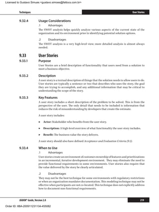 Licensed to Gustavo Simues gustavo.simoes@fattocs.com.br


          Techniques                                                                                          User Stories

          9.32.4	           Usage Considerations
                            .1	    Advantages
                            The SWOT analysis helps quickly analyze various aspects of the current state of the
                            organization and its environment prior to identifying potential solution options.

                            .2	     Disadvantages
                            The SWOT analysis is a very high-level view; more detailed analysis is almost always
                            needed.

          9.33	             User Stories
          9.33.1	           Purpose
                            User Stories are a brief description of functionality that users need from a solution to
                            meet a business objective.

          9.33.2	           Description
                            A user story is a textual description of things that the solution needs to allow users to do.
                            User stories are typically a sentence or two that describes who uses the story, the goal
                            they are trying to accomplish, and any additional information that may be critical to
                            understanding the scope of the story.

          9.33.3	           Key Features
                            A user story includes a short description of the problem to be solved. This is from the
                            perspective of the user. The only detail that needs to be included is information that
                            reduces the risk of misunderstanding by developers that create the estimate.

                            A user story includes:

                            ▶▶ Actor: Stakeholder who benefits from the user story.

                            ▶▶ Description: A high-level overview of what functionality the user story includes.

                            ▶▶ Benefit: The business value the story delivers.

                            A user story should also have defined Acceptance and Evaluation Criteria (9.1).

          9.33.4	           When to Use
                            .1	     Advantages
                            User stories create an environment of customer ownership of features and prioritizations
                            in an incremental, iterative development environment. They may eliminate the need to
                            provide functional requirements in some environments. User stories also require that
                            the value delivered by the story be clearly articulated.

                            .2	      Disadvantages
                            They may not be the best technique for some environments with regulatory restrictions
                            or when an organization mandates documentation. This modeling technique may not be
                            effective when participants are not co-located. This technique does not explicitly address
                            how to document non-functional requirements.



          BABOK® Guide, Version 2.0                                                                                  219

Order ID: IIBA-200911231134-455082
 