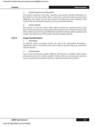 Licensed to Gustavo Simues gustavo.simoes@fattocs.com.br


          Techniques                                                                                  Vendor Assessment

                            .5	     Vendor Experience and Reputation
                            The vendor’s experience with other customers may provide valuable information on
                            how likely it is that they will be able to meet their contractual and non-contractual
                            obligations. The vendor can also be evaluated for conformance and compliance with
                            external relevant standards for quality, security, and professionalism.

                            .6	      Vendor Stability
                            How certain is it that the vendor will be able to provide the required services in the
                            future? It may be necessary to request that steps be taken to ensure that there are no risks
                            if the vendor encounters financial difficulties and that it will be possible to maintain and
                            enhance the solution even if the vendor’s situation changes radically.

          9.34.4	           Usage Considerations
                            .1	     Advantages
                            An effective vendor assessment reduces the risk of the organization developing a
                            relationship with an unsuitable vendor and is likely to improve long-term satisfaction
                            with the decision.

                            .2	    Disadvantages
                            Can be time-consuming to gather sufficient information on multiple vendors. Some
                            information may not be readily available. Vendors with new and innovative products
                            may score poorly because they do not have a significant history in the market.




          BABOK® Guide, Version 2.0                                                                                 221

Order ID: IIBA-200911231134-455082
 