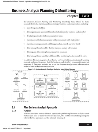 Licensed to Gustavo Simues gustavo.simoes@fattocs.com.br




          Business Analysis Planning  Monitoring
                                                                                                             chapter                          TWO
                                 The Business Analysis Planning and Monitoring Knowledge Area defines the tasks
                                 associated with the planning and monitoring of business analysis activities, including:

                                 ▶▶ identifying stakeholders

                                 ▶▶ defining roles and responsibilities of stakeholders in the business analysis effort

                                 ▶▶ developing estimates for business analysis tasks

                                 ▶▶ planning how the business analyst will communicate with stakeholders

                                 ▶▶ planning how requirements will be approached, traced, and prioritized

                                 ▶▶ determining the deliverables that the business analyst will produce

                                 ▶▶ defining and determining business analysis processes

                                 ▶▶ determining the metrics that will be used for monitoring business analysis work

                                 In addition, this knowledge area describes the work involved in monitoring and reporting
                                 on work performed to ensure that the business analysis effort produces the expected
                                 outcomes. If these outcomes do not occur, the business analyst must take corrective
                                 action to meet stakeholder expectations.
                                           Figure 2–1: Business Analysis Planning  Monitoring Input/Output Diagram
                       Inputs                                                                                              Outputs

                 *               5.1
                                                                           Tasks
                                                                                                            2.1               2.4               2.6

              Business     Business Need                                                                Business              BA      BA Performance
                                                             2.1                       2.2
              Analysis                                                                                   Analysis        Communication Assessment
                                                        Plan Business               Conduct
            Performance                                                                                 Approach             Plan
                                                      Analysis Approach        Stakeholder Analysis
              Metrics
                                                                                                            2.3                2.6              2.5
                                                            2.3                         2.4
                                                      Plan BA Activities              Plan BA
                                                                                   Communication         Business          BA Process       Requirements
             Enterprise        Expert                                                                 Analysis Plan(s)       Assets         Management
            Architecture     Judgment                                                                                                           Plan
                                                             2.5                        2.6
                                                       Plan Req'ts Mgt.              Manage BA                                 2.2
                                                           Process                  Performance
                                                                                                                          Stakeholder
                     Organizational                                                                                      List, Roles, and
                     Process Assets                                                                                      Responsibilities




          2.1	                   Plan Business Analysis Approach
          2.1.1	                 Purpose
                                 This task describes how to select an approach to performing business analysis, which
                                 stakeholders need to be involved in the decision, who will be consulted regarding and
                                 informed of the approach, and the rationale for using it.


          BABOK® Guide, Version 2.0                                                                                                                    17

Order ID: IIBA-200911231134-455082
 
