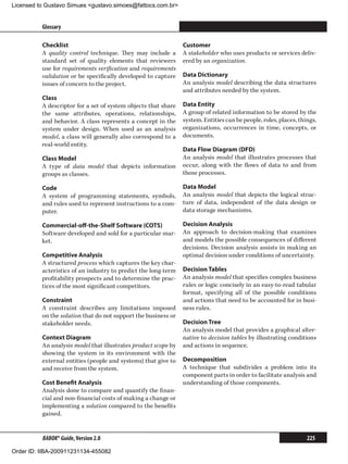 Licensed to Gustavo Simues gustavo.simoes@fattocs.com.br


          Glossary                                                                                                      ﻿

          Checklist                                             Customer
          A quality control technique. They may include a       A stakeholder who uses products or services deliv-
          standard set of quality elements that reviewers       ered by an organization.
          use for requirements verification and requirements
          validation or be specifically developed to capture    Data Dictionary
          issues of concern to the project.                     An analysis model describing the data structures
                                                                and attributes needed by the system.
          Class
          A descriptor for a set of system objects that share   Data Entity
          the same attributes, operations, relationships,       A group of related information to be stored by the
          and behavior. A class represents a concept in the     system. Entities can be people, roles, places, things,
          system under design. When used as an analysis         organizations, occurrences in time, concepts, or
          model, a class will generally also correspond to a    documents.
          real-world entity.
                                                                Data Flow Diagram (DFD)
          Class Model                                           An analysis model that illustrates processes that
          A type of data model that depicts information         occur, along with the flows of data to and from
          groups as classes.                                    those processes.

          Code                                                  Data Model
          A system of programming statements, symbols,          An analysis model that depicts the logical struc-
          and rules used to represent instructions to a com-    ture of data, independent of the data design or
          puter.                                                data storage mechanisms.

          Commercial-off-the-Shelf Software (COTS)              Decision Analysis
          Software developed and sold for a particular mar-     An approach to decision-making that examines
          ket.                                                  and models the possible consequences of different
                                                                decisions. Decision analysis assists in making an
          Competitive Analysis                                  optimal decision under conditions of uncertainty.
          A structured process which captures the key char-
          acteristics of an industry to predict the long-term   Decision Tables
          profitability prospects and to determine the prac-    An analysis model that specifies complex business
          tices of the most significant competitors.            rules or logic concisely in an easy-to-read tabular
                                                                format, specifying all of the possible conditions
          Constraint                                            and actions that need to be accounted for in busi-
          A constraint describes any limitations imposed        ness rules.
          on the solution that do not support the business or
          stakeholder needs.                                    Decision Tree
                                                                An analysis model that provides a graphical alter-
          Context Diagram                                       native to decision tables by illustrating conditions
          An analysis model that illustrates product scope by   and actions in sequence.
          showing the system in its environment with the
          external entities (people and systems) that give to   Decomposition
          and receive from the system.                          A technique that subdivides a problem into its
                                                                component parts in order to facilitate analysis and
          Cost Benefit Analysis                                 understanding of those components.
          Analysis done to compare and quantify the finan-
          cial and non-financial costs of making a change or
          implementing a solution compared to the benefits
          gained.


          BABOK® Guide, Version 2.0                                                                               225

Order ID: IIBA-200911231134-455082
 