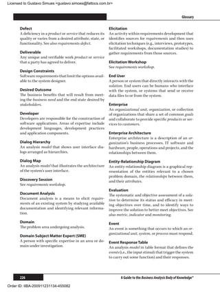 Licensed to Gustavo Simues gustavo.simoes@fattocs.com.br


      ﻿                                                                                                        Glossary

      Defect                                                  Elicitation
      A deficiency in a product or service that reduces its   An activity within requirements development that
      quality or varies from a desired attribute, state, or   identifies sources for requirements and then uses
      functionality. See also requirements defect.            elicitation techniques (e.g., interviews, prototypes,
                                                              facilitated workshops, documentation studies) to
      Deliverable                                             gather requirements from those sources.
      Any unique and verifiable work product or service
      that a party has agreed to deliver.                     Elicitation Workshop
                                                              See requirements workshop.
      Design Constraints
      Software requirements that limit the options avail-     End User
      able to the system designer.                            A person or system that directly interacts with the
                                                              solution. End users can be humans who interface
      Desired Outcome                                         with the system, or systems that send or receive
      The business benefits that will result from meet-       data files to or from the system.
      ing the business need and the end state desired by
      stakeholders.                                           Enterprise
                                                              An organizational unit, organization, or collection
      Developer                                               of organizations that share a set of common goals
      Developers are responsible for the construction of      and collaborate to provide specific products or ser-
      software applications. Areas of expertise include       vices to customers.
      development languages, development practices
      and application components.                             Enterprise Architecture
                                                              Enterprise architecture is a description of an or-
      Dialog Hierarchy                                        ganization’s business processes, IT software and
      An analysis model that shows user interface dia-        hardware, people, operations and projects, and the
      logs arranged as hierarchies.                           relationships between them.
      Dialog Map                                              Entity-Relationship Diagram
      An analysis model that illustrates the architecture     An entity-relationship diagram is a graphical rep-
      of the system’s user interface.                         resentation of the entities relevant to a chosen
                                                              problem domain, the relationships between them,
      Discovery Session                                       and their attributes.
      See requirements workshop.
                                                              Evaluation
      Document Analysis                                       The systematic and objective assessment of a solu-
      Document analysis is a means to elicit require-         tion to determine its status and efficacy in meet-
      ments of an existing system by studying available       ing objectives over time, and to identify ways to
      documentation and identifying relevant informa-         improve the solution to better meet objectives. See
      tion.                                                   also metric, indicator and monitoring.
      Domain                                                  Event
      The problem area undergoing analysis.                   An event is something that occurs to which an or-
                                                              ganizational unit, system, or process must respond.
      Domain Subject Matter Expert (SME)
      A person with specific expertise in an area or do-      Event Response Table
      main under investigation.                               An analysis model in table format that defines the
                                                              events (i.e., the input stimuli that trigger the system
                                                              to carry out some function) and their responses.




      226                                                            A Guide to the Business Analysis Body of Knowledge®

Order ID: IIBA-200911231134-455082
 