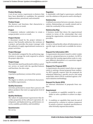 Licensed to Gustavo Simues gustavo.simoes@fattocs.com.br


      ﻿                                                                                                       Glossary

      Product Backlog                                        Regulator
      A set of user stories, requirements or features that   A stakeholder with legal or governance authority
      have been identified as candidates for potential       over the solution or the process used to develop it.
      implementation, prioritized, and estimated.
                                                             Relationship
      Product Scope                                          A defined association between concepts, classes or
      The features and functions that characterize a         entities. Relationships are usually named and in-
      product, service or result.                            clude the cardinality of the association.

      Project                                                Relationship Map
      A temporary endeavor undertaken to create a            A business model that shows the organizational
      unique product, service or result.                     context in terms of the relationships that exist
                                                             among the organization, external customers, and
      Project Charter                                        providers.
      A document issued by the project initiator or
      sponsor that formally authorizes the existence of      Repository
      a project, and provides the project manager with       A real or virtual facility where all information on a
      the authority to apply organizational resources to     specific topic is stored and is available for retriev-
      project activities.                                    al.

      Project Manager                                        Request For Information (RFI)
      The stakeholder assigned by the performing orga-       A requirements document issued to solicit vendor
      nization to manage the work required to achieve        input on a proposed process or product. An RFI is
      the project objectives.                                used when the issuing organization seeks to com-
                                                             pare different alternatives or is uncertain regard-
      Project Scope                                          ing the available options
      The work that must be performed to deliver a prod-
      uct, service, or result with the specified features    Request For Proposal (RFP)
      and functions. See also scope.                         A requirements document issued when an organi-
                                                             zation is seeking a formal proposal from vendors.
      Prototype                                              An RFP typically requires that the proposals be
      A partial or preliminary version of the system.        submitted following a specific process and using
                                                             sealed bids which will be evaluated against a for-
      Quality                                                mal evaluation methodology.
      The degree to which a set of inherent characteris-
      tics fulfills requirements.                            Request For Quote (RFQ)
                                                             An informal solicitation of proposals from ven-
      Quality Assurance                                      dors.
      Activities performed to ensure that a process will
      deliver products that meet an appropriate level of     Requirement
      quality.                                               1.	 A condition or capability needed by a stake-
                                                                 holder to solve a problem or achieve an objec-
      Quality Attributes                                         tive.
      The subset of nonfunctional requirements that de-
      scribes properties of the software’s operation, de-    2.	 A condition or capability that must be met of
      velopment, and deployment (e.g., performance, se-          possessed by a solution or solution component
      curity, usability, portability, and testability).          to satisfy a contract, standard, specification or
                                                                 other formally imposed documents.
      Questionnaire
      See survey.



      230                                                           A Guide to the Business Analysis Body of Knowledge®

Order ID: IIBA-200911231134-455082
 
