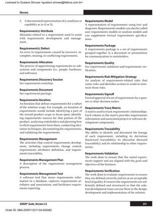 Licensed to Gustavo Simues gustavo.simoes@fattocs.com.br


          Glossary                                                                                                      ﻿

          3.	 A documented representation of a condition or     Requirements Model
              capability as in 1) or 2).                        A representation of requirements using text and
                                                                diagrams. Requirements models can also be called
          Requirement(s) Attribute                              user requirements models or analysis models and
          Metadata related to a requirement used to assist      can supplement textual requirements specifica-
          with requirements development and manage-             tions.
          ment.
                                                                Requirements Package
          Requirement(s) Defect                                 A requirements package is a set of requirements
          An error in requirements caused by incorrect, in-     grouped together in a document or presentation
          complete, missing, or conflicting requirements.       for communication to stakeholders.
          Requirements Allocation                               Requirements Quality
          The process of apportioning requirements to sub-      See requirements validation and requirements ver-
          systems and components (i.e., people, hardware,       ification.
          and software).
                                                                Requirements Risk Mitigation Strategy
          Requirements Discovery Session                        An analysis of requirements-related risks that
          See requirements workshop.                            ranks risks and identifies actions to avoid or mini-
                                                                mize those risks.
          Requirements Document
          See requirements package.                             Requirements Signoff
                                                                Formal approval of a set of requirements by a spon-
          Requirements Iteration                                sor or other decision maker.
          An iteration that defines requirements for a subset
          of the solution scope. For example, an iteration of   Requirements Trace Matrix
          requirements would include identifying a part of      A matrix used to track requirements’ relationships.
          the overall product scope to focus upon, identify-    Each column in the matrix provides requirements
          ing requirements sources for that portion of the      information and associated project or software de-
          product, analyzing stakeholders and planning how      velopment components.
          to elicit requirements from them, conducting elici-
          tation techniques, documenting the requirements,      Requirements Traceability
          and validating the requirements.                      The ability to identify and document the lineage
                                                                of each requirement, including its derivation
          Requirements Management                               (backward traceability), its allocation (forward
          The activities that control requirements develop-     traceability), and its relationship to other require-
          ment, including requirements change control,          ments.
          requirements attributes definition, and require-
          ments traceability.                                   Requirements Validation
                                                                The work done to ensure that the stated require-
          Requirements Management Plan                          ments support and are aligned with the goals and
          A description of the requirements management          objectives of the business.
          process.
                                                                Requirements Verification
          Requirements Management Tool                          The work done to evaluate requirements to ensure
          A software tool that stores requirements infor-       they are defined correctly and are at an acceptable
          mation in a database, captures requirements at-       level of quality. It ensures the requirements are suf-
          tributes and associations, and facilitates require-   ficiently defined and structured so that the solu-
          ments reporting.                                      tion development team can use them in the design,
                                                                development and implementation of the solution.


          BABOK® Guide, Version 2.0                                                                               231

Order ID: IIBA-200911231134-455082
 