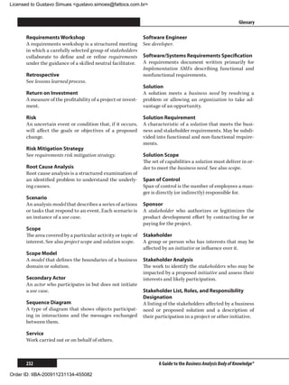 Licensed to Gustavo Simues gustavo.simoes@fattocs.com.br


      ﻿                                                                                                         Glossary

      Requirements Workshop                                    Software Engineer
      A requirements workshop is a structured meeting          See developer.
      in which a carefully selected group of stakeholders
      collaborate to define and or refine requirements         Software/Systems Requirements Specification
      under the guidance of a skilled neutral facilitator.     A requirements document written primarily for
                                                               Implementation SMEs describing functional and
      Retrospective                                            nonfunctional requirements.
      See lessons learned process.
                                                               Solution
      Return on Investment                                     A solution meets a business need by resolving a
      A measure of the profitability of a project or invest-   problem or allowing an organization to take ad-
      ment.                                                    vantage of an opportunity.

      Risk                                                     Solution Requirement
      An uncertain event or condition that, if it occurs,      A characteristic of a solution that meets the busi-
      will affect the goals or objectives of a proposed        ness and stakeholder requirements. May be subdi-
      change.                                                  vided into functional and non-functional require-
                                                               ments.
      Risk Mitigation Strategy
      See requirements risk mitigation strategy.               Solution Scope
                                                               The set of capabilities a solution must deliver in or-
      Root Cause Analysis                                      der to meet the business need. See also scope.
      Root cause analysis is a structured examination of
      an identified problem to understand the underly-         Span of Control
      ing causes.                                              Span of control is the number of employees a man-
                                                               ger is directly (or indirectly) responsible for.
      Scenario
      An analysis model that describes a series of actions     Sponsor
      or tasks that respond to an event. Each scenario is      A stakeholder who authorizes or legitimizes the
      an instance of a use case.                               product development effort by contracting for or
                                                               paying for the project.
      Scope
      The area covered by a particular activity or topic of    Stakeholder
      interest. See also project scope and solution scope.     A group or person who has interests that may be
                                                               affected by an initiative or influence over it.
      Scope Model
      A model that defines the boundaries of a business        Stakeholder Analysis
      domain or solution.                                      The work to identify the stakeholders who may be
                                                               impacted by a proposed initiative and assess their
      Secondary Actor                                          interests and likely participation.
      An actor who participates in but does not initiate
      a use case.                                              Stakeholder List, Roles, and Responsibility
                                                               Designation
      Sequence Diagram                                         A listing of the stakeholders affected by a business
      A type of diagram that shows objects participat-         need or proposed solution and a description of
      ing in interactions and the messages exchanged           their participation in a project or other initiative.
      between them.

      Service
      Work carried out or on behalf of others.



      232                                                             A Guide to the Business Analysis Body of Knowledge®

Order ID: IIBA-200911231134-455082
 
