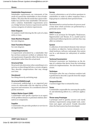 Licensed to Gustavo Simues gustavo.simoes@fattocs.com.br


          Glossary                                                                                                      ﻿

          Stakeholder Requirement                                 Survey
          Stakeholder requirements are statements of the          A survey administers a set of written questions to
          needs of a particular stakeholder or class of stake-    stakeholders in order to collect responses from a
          holders. They describe the needs that a given stake-    large group in a relatively short period of time.
          holder has and how that stakeholder will interact
          with a solution. Stakeholder requirements serve         Swimlane
          as a bridge between business requirements and the       The horizontal or vertical section of a process mod-
          various categories of solution requirements.            el that show which activities are performed by a
                                                                  particular actor or role.
          State Diagram
          An analysis model showing the life cycle of a data      SWOT Analysis
          entity or class.                                        SWOT is an acronym for Strengths, Weaknesses,
                                                                  Opportunities and Threats. It is a model used to
          State Machine Diagram                                   understand influencing factors and how they may
          See state diagram.                                      affect an initiative.

          State Transition Diagram                                System
          See state diagram.                                      A collection of interrelated elements that interact
                                                                  to achieve an objective. System elements can in-
          Stated Requirements                                     clude hardware, software, and people. One system
          A requirement articulated by a stakeholder that         can be a sub-element (or subsystem) of another
          has not been analyzed, verified, or validated. Stat-    system.
          ed requirements frequently reflect the desires of a
          stakeholder rather than the actual need.                Technical Constraint(s)
                                                                  Technical constraints are limitations on the de-
          Structural Rule                                         sign of a solution that derive from the technology
          Structural rules determine when something is or is      used in its implementation. See also business con-
          not true or when things fall into a certain category.   straint.
          They describe categorizations that may change
          over time.                                              Technique
                                                                  Techniques alter the way a business analysis task
          Storyboard                                              is performed or describe a specific form the output
          See dialog hierarchy and dialog map.                    of a task may take.
          Structured Walkthrough                                  Temporal Event
          A structured walkthrough is an organized peer           A system trigger that is initiated by time.
          review of a deliverable with the objective of find-
          ing errors and omissions. It is considered a form of    Tester
          quality assurance.                                      A stakeholder responsible for assessing the quality
                                                                  of, and identifying defects in, a software applica-
          Subject Matter Expert (SME)                             tion.
          A stakeholder with specific expertise in an aspect
          of the problem domain or potential solution alter-      Throw-away Prototype
          natives or components.                                  A prototype used to quickly uncover and clarify
                                                                  interface requirements using simple tools, some-
          Supplier                                                times just paper and pencil. Usually discarded
          A stakeholder who provides products or services to      when the final system has been developed.
          an organization.




          BABOK® Guide, Version 2.0                                                                               233

Order ID: IIBA-200911231134-455082
 