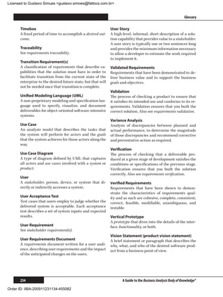 Licensed to Gustavo Simues gustavo.simoes@fattocs.com.br


      ﻿                                                                                                        Glossary

      Timebox                                                 User Story
      A fixed period of time to accomplish a desired out-     A high-level, informal, short description of a solu-
      come.                                                   tion capability that provides value to a stakeholder.
                                                              A user story is typically one or two sentences long
      Traceability                                            and provides the minimum information necessary
      See requirements traceability.                          to allow a developer to estimate the work required
                                                              to implement it.
      Transition Requirement(s)
      A classification of requirements that describe ca-      Validated Requirements
      pabilities that the solution must have in order to      Requirements that have been demonstrated to de-
      facilitate transition from the current state of the     liver business value and to support the business
      enterprise to the desired future state, but that will   goals and objectives.
      not be needed once that transition is complete.
                                                              Validation
      Unified Modeling Language (UML)                         The process of checking a product to ensure that
      A non-proprietary modeling and specification lan-       it satisfies its intended use and conforms to its re-
      guage used to specify, visualize, and document          quirements. Validation ensures that you built the
      deliverables for object-oriented software-intensive     correct solution. Also see requirements validation.
      systems.
                                                              Variance Analysis
      Use Case                                                Analysis of discrepancies between planned and
      An analysis model that describes the tasks that         actual performance, to determine the magnitude
      the system will perform for actors and the goals        of those discrepancies and recommend corrective
      that the system achieves for those actors along the     and preventative action as required.
      way.
                                                              Verification
      Use Case Diagram                                        The process of checking that a deliverable pro-
      A type of diagram defined by UML that captures          duced at a given stage of development satisfies the
      all actors and use cases involved with a system or      conditions or specifications of the previous stage.
      product.                                                Verification ensures that you built the solution
                                                              correctly. Also see requirements verification.
      User
      A stakeholder, person, device, or system that di-       Verified Requirements
      rectly or indirectly accesses a system.                 Requirements that have been shown to demon-
                                                              strate the characteristics of requirements qual-
      User Acceptance Test                                    ity and as such are cohesive, complete, consistent,
      Test cases that users employ to judge whether the       correct, feasible, modifiable, unambiguous, and
      delivered system is acceptable. Each acceptance         testable.
      test describes a set of system inputs and expected
      results.                                                Vertical Prototype
                                                              A prototype that dives into the details of the inter-
      User Requirement                                        face, functionality, or both.
      See stakeholder requirement(s).
                                                              Vision Statement (product vision statement)
      User Requirements Document                              A brief statement or paragraph that describes the
      A requirements document written for a user audi-        why, what, and who of the desired software prod-
      ence, describing user requirements and the impact       uct from a business point of view.
      of the anticipated changes on the users.




      234                                                            A Guide to the Business Analysis Body of Knowledge®

Order ID: IIBA-200911231134-455082
 