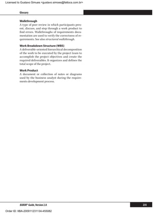 Licensed to Gustavo Simues gustavo.simoes@fattocs.com.br


          Glossary                                                    ﻿

          Walkthrough
          A type of peer review in which participants pres-
          ent, discuss, and step through a work product to
          find errors. Walkthroughs of requirements docu-
          mentation are used to verify the correctness of re-
          quirements. See also structured walkthrough.

          Work Breakdown Structure (WBS)
          A deliverable-oriented hierarchical decomposition
          of the work to be executed by the project team to
          accomplish the project objectives and create the
          required deliverables. It organizes and defines the
          total scope of the project.

          Work Product
          A document or collection of notes or diagrams
          used by the business analyst during the require-
          ments development process.




          BABOK® Guide, Version 2.0                             235

Order ID: IIBA-200911231134-455082
 