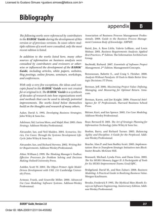 Licensed to Gustavo Simues gustavo.simoes@fattocs.com.br




          Bibliography
                                                                                          appendix                     B
          The following works were referenced by contributors        Association of Business Process Management Profes-
          to the BABOK® Guide during the development of this         sionals. 2008. Guide to the Business Process Manage-
          version or of previous versions. In cases where mul-       ment Common Body of Knowledge. ABPMP.
          tiple editions of a work were consulted, only the most
                                                                     Baird, Jim, A. Ross Little, Valerie LeBlanc, and Louis
          recent edition is listed.
                                                                     Molnar. 2001. Business Requirements Analysis: Applied
                                                                     Best Practices, 4th Edition. The Information Architecture
          In addition to the works listed here, many other           Group.
          sources of information on business analysis were
          consulted by contributors and reviewers or other-          Bechtold, Richard. 2007. Essentials of Software Project
          wise or influenced the development of the BABOK®           Management, 2nd Edition. Management Concepts.
          Guide, including articles, white papers, websites,
          blog postings, online forums, seminars, workshops,         Bensoussan, Babette E., and Craig S. Fleisher. 2008.
          and conferences.                                           Analysis Without Paralysis: 10 Tools to Make Better Stra-
                                                                     tegic Decisions. FT Press.
          With only a very few exceptions, the ideas and con-
                                                                     Berman, Jeff. 2006. Maximizing Project Value: Defining,
          cepts found in the BABOK® Guide were not created
                                                                     Managing, and Measuring for Optimal Return. Ama-
          for or original to it. The BABOK® Guide is a synthesis     com.
          of decades of research into how organizations work
          and methods that can be used to identify potential         Berman, Karen, and Joe Knight. 2008. Financial Intel-
          improvements. The works listed below themselves            ligence for IT Professionals. Harvard Business School
          build on the thoughts and research of many others.         Press.

          Aaker, David A. 1995. Developing Business Strategies.      Bittner, Kurt, and Ian Spence. 2002. Use Case Modeling.
          John Wiley  Sons Inc.                                     Addison-Wesley Professional.

          Adelman, Sid, Larissa Moss, and Majid Abai. 2005. Data     Boar, Bernard H. 2001. The Art of Strategic Planning for
          Strategy. Addison-Wesley Professional.                     Information Technology. John Wiley  Sons Inc.

          Alexander, Ian, and Neil Maiden. 2004. Scenarios,  Sto-    Boehm, Barry, and Richard Turner. 2003. Balancing
          ries, Use Cases: Through the Systems Development Life-     Agility and Discipline: A Guide for the Perplexed. Addi-
          Cycle. John Wiley  Sons Inc.                              son-Wesley Professional.

          Alexander, Ian, and Richard Stevens. 2002. Writing Bet-    Brache, Alan P. and Sam Bodley-Scott. 2005. Implemen-
          ter Requirements. Addison-Wesley Professional.             tation: How to Transform Strategic Initiatives into Block-
                                                                     buster Results. McGraw-Hill.
          Altier, William J. 1999. The Thinking Manager’s Toolbox:
          Effective Processes for Problem Solving and Decision       Brassard, Michael, Lynda Finn, and Dana Ginn. 2002.
          Making. Oxford University Press.                           The Six SIGMA Memory Jogger II: A Pocketguide of Tools
                                                                     for Six SIGMA Improvement Teams. Goal/QPC.
          Ambler, Scott W. 2004. The Object Primer: Agile Model-
          Driven Development with UML 2.0. Cambridge Univer-         Bridgeland, David M., and Ron Zahavi. 2008. Business
          sity Press.                                                Modeling: A Practical Guide to Realizing Business Value.
                                                                     Morgan Kaufmann.
          Armour, Frank, and Granville Miller. 2000. Advanced
          Use Case Modeling: Software Systems. Addison-Wesley        Brooks, Frederick P. 1995. The Mythical Man-Month: Es-
          Professional.                                              says on Software Engineering, Anniversary Edition. Addi-
                                                                     son-Wesley Professional.




          BABOK® Guide, Version 2.0                                                                                        237

Order ID: IIBA-200911231134-455082
 