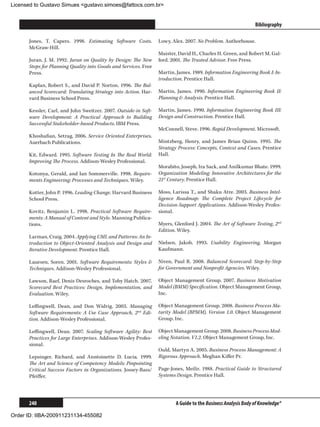 Licensed to Gustavo Simues gustavo.simoes@fattocs.com.br


      ﻿                                                                                                        Bibliography

      Jones, T. Capers. 1998. Estimating Software Costs.         Lowy, Alex. 2007. No Problem. Authorhouse.
      McGraw-Hill.
                                                                 Maister, David H., Charles H. Green, and Robert M. Gal-
      Juran, J. M. 1992. Juran on Quality by Design: The New     ford. 2001. The Trusted Advisor. Free Press.
      Steps for Planning Quality into Goods and Services. Free
      Press.                                                     Martin, James. 1989. Information Engineering Book I: In-
                                                                 troduction. Prentice Hall.
      Kaplan, Robert S., and David P. Norton. 1996. The Bal-
      anced Scorecard: Translating Strategy into Action. Har-    Martin, James. 1990. Information Engineering Book II:
      vard Business School Press.                                Planning  Analysis. Prentice Hall.

      Kessler, Carl, and John Sweitzer. 2007. Outside-in Soft-   Martin, James. 1990. Information Engineering Book III:
      ware Development: A Practical Approach to Building         Design and Construction. Prentice Hall.
      Successful Stakeholder-based Products. IBM Press.
                                                                 McConnell, Steve. 1996. Rapid Development. Microsoft.
      Khoshafian, Setrag. 2006. Service Oriented Enterprises.
      Auerbach Publications.                                     Mintzberg, Henry, and James Brian Quinn. 1995. The
                                                                 Strategy Process: Concepts, Context and Cases. Prentice
      Kit, Edward. 1995. Software Testing In The Real World:     Hall.
      Improving The Process. Addison-Wesley Professional.
                                                                 Morabito, Joseph, Ira Sack, and Anilkumar Bhate. 1999.
      Kotonya, Gerald, and Ian Sommerville. 1998. Require-       Organization Modeling: Innovative Architectures for the
      ments Engineering: Processes and Techniques. Wiley.        21st Century. Prentice Hall.

      Kotter, John P. 1996. Leading Change. Harvard Business     Moss, Larissa T., and Shaku Atre. 2003. Business Intel-
      School Press.                                              ligence Roadmap: The Complete Project Lifecycle for
                                                                 Decision-Support Applications. Addison-Wesley Profes-
      Kovitz, Benjamin L. 1998. Practical Software Require-      sional.
      ments: A Manual of Content and Style. Manning Publica-
      tions.                                                     Myers, Glenford J. 2004. The Art of Software Testing, 2nd
                                                                 Edition. Wiley.
      Larman, Craig. 2004. Applying UML and Patterns: An In-
      troduction to Object-Oriented Analysis and Design and      Nielsen, Jakob. 1993. Usability Engineering. Morgan
      Iterative Development. Prentice Hall.                      Kaufmann.

      Lauesen, Soren. 2001. Software Requirements: Styles       Niven, Paul R. 2008. Balanced Scorecard: Step-by-Step
      Techniques. Addison-Wesley Professional.                   for Government and Nonprofit Agencies. Wiley.

      Lawson, Raef, Denis Desroches, and Toby Hatch. 2007.       Object Management Group. 2007. Business Motivation
      Scorecard Best Practices: Design, Implementation, and      Model (BMM) Specification. Object Management Group,
      Evaluation. Wiley.                                         Inc.

      Leffingwell, Dean, and Don Widrig. 2003. Managing          Object Management Group. 2008. Business Process Ma-
      Software Requirements: A Use Case Approach, 2nd Edi-       turity Model (BPMM), Version 1.0. Object Management
      tion. Addison-Wesley Professional.                         Group, Inc.

      Leffingwell, Dean. 2007. Scaling Software Agility: Best    Object Management Group. 2008. Business Process Mod-
      Practices for Large Enterprises. Addison-Wesley Profes-    eling Notation, V1.2. Object Management Group, Inc.
      sional.
                                                                 Ould, Martyn A. 2005. Business Process Management: A
      Lepsinger, Richard, and Anntoinette D. Lucia. 1999.        Rigorous Approach. Meghan Kiffer Pr.
      The Art and Science of Competency Models: Pinpointing
      Critical Success Factors in Organizations. Jossey-Bass/    Page-Jones, Meilir. 1988. Practical Guide to Structured
      Pfeiffer.                                                  Systems Design. Prentice Hall.




      240                                                                A Guide to the Business Analysis Body of Knowledge®

Order ID: IIBA-200911231134-455082
 
