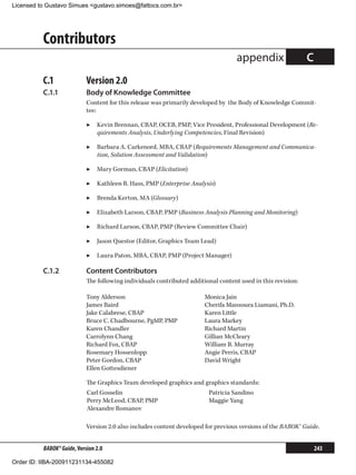 Licensed to Gustavo Simues gustavo.simoes@fattocs.com.br




          Contributors
                                                                                    appendix                  C
          C.1	              Version 2.0
          C.1.1	            Body of Knowledge Committee
                            Content for this release was primarily developed by the Body of Knowledge Commit-
                            tee:

                            ▶▶ Kevin Brennan, CBAP, OCEB, PMP, Vice President, Professional Development (Re-
                               quirements Analysis, Underlying Competencies, Final Revision)

                            ▶▶ Barbara A. Carkenord, MBA, CBAP (Requirements Management and Communica-
                               tion, Solution Assessment and Validation)

                            ▶▶ Mary Gorman, CBAP (Elicitation)

                            ▶▶ Kathleen B. Hass, PMP (Enterprise Analysis)

                            ▶▶ Brenda Kerton, MA (Glossary)

                            ▶▶ Elizabeth Larson, CBAP, PMP (Business Analysis Planning and Monitoring)

                            ▶▶ Richard Larson, CBAP, PMP (Review Committee Chair)

                            ▶▶ Jason Questor (Editor, Graphics Team Lead)

                            ▶▶ Laura Paton, MBA, CBAP, PMP (Project Manager)

          C.1.2	            Content Contributors
                            The following individuals contributed additional content used in this revision:

                            Tony Alderson                               Monica Jain
                            James Baird                                 Cherifa Mansoura Liamani, Ph.D.
                            Jake Calabrese, CBAP                        Karen Little
                            Bruce C. Chadbourne, PgMP, PMP              Laura Markey
                            Karen Chandler                              Richard Martin
                            Carrolynn Chang                             Gillian McCleary
                            Richard Fox, CBAP                           William B. Murray
                            Rosemary Hossenlopp                         Angie Perris, CBAP
                            Peter Gordon, CBAP                          David Wright
                            Ellen Gottesdiener

                            The Graphics Team developed graphics and graphics standards:
                            Carl Gosselin                                Patricia Sandino
                            Perry McLeod, CBAP, PMP                      Maggie Yang
                            Alexandre Romanov

                            Version 2.0 also includes content developed for previous versions of the BABOK® Guide.


          BABOK® Guide, Version 2.0                                                                               243

Order ID: IIBA-200911231134-455082
 