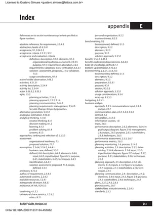 Licensed to Gustavo Simues gustavo.simoes@fattocs.com.br




          Index
                                                                                                      appendix                          E
          References are to section numbers except where specified as                    personal organization, 8.2.2
          figure numbers.                                                                trustworthiness, 8.2.3
                                                                               benchmarking, 9.2
          absolute reference, for requirement, 2.5.4.3                                   business need, defined, 5.1.5
          abstraction, levels of, 6.2.4.1                                                description, 9.2.2
          acceptance, 9.1, 9.24.3.3                                                      elements, 9.2.3
          acceptance criteria, 2.2.5.1, 9.12                                             purpose, 9.2.1
          acceptance and evaluation criteria                                             solution approach, 5.3.5.1
                      definition: description, 9.1.2; elements, 9.1.3;         benefit, 5.5.4.1, 9.33.3
                          organizational readiness assessment, 7.3.5.1;        benefits realization dependencies, 6.6.4.4
                          purpose, 9.1.1; requirements allocation, 7.2.5       body of knowledge, defined, 1.1
                      requirements: validation, 6.6.5; verification, 6.5.5.1   bottom-up estimation, 9.10.3.3
                      solution: assessment, proposed, 7.1.5; validation,       brainstorming, 2.2.5.1, 3.3.5, 9.3
                          7.5.5                                                          business need, defined, 5.1.5
                      usage considerations, 9.1.4                                        description, 9.3.2
          active/visible observation, 9.18.2                                             elements, 9.3.3
          activities, 9.21.3.1                                                           preparation, 9.3.3.1
          activity description, 2.3.4.4                                                  purpose, 9.3.1
          activity list, 2.3.4.4                                                         session, 9.3.3.2
          actor, 9.26.3.2, 9.33.3                                                        solution approach, 5.3.5.1
          agile, 1.5.2                                                                   usage considerations, 9.3.4
                      planning activities, 2.3.4.3                                       wrap-up, 9.3.3.3
                      planning approach, 2.1.2, 2.1.4                          budgeting, 6.1.5.3
                      planning communication, 2.4.4.3                          business analysis
                      planning requirements management, 2.5.4.5                          approach, 2.3.3: communications input, 2.4.3,
                      See also Change-Driven Approaches.                                     output, 2.1.7
          alternative generation, 5.3.4.1                                                communication plan, 2.4.7, 4.4.3, 4.5.3
          analogous estimation, 9.10.3.1                                                 defined, 1.2
          analytical thinking, 1.7, 8.1                                                  deliverables, 2.3.4.3
                      creative thinking, 8.1.1                                           information sources, 1.8
                      decision making, 8.1.2                                             input, 2.6.3
                      learning, 8.1.3                                                    performance: description, 2.6.2; elements, 2.6.4; in-
                      problem solving, 8.1.4                                                 put/output diagram, figure 2-10; management,
                      systems, 8.1.5                                                         2.6; output, 2.6.7; purpose, 2.6.1; stakeholders,
          approaches, ranking and selection of, 5.3.3.3                                      2.6.8; techniques, 2.6.5
          assessment                                                                     performance assessment, 2.3.3, 2.6.7
                      organizational readiness, 7.3                                      performance metrics, 2.6.3
                      proposed solution, 7.1.7                                           planning: monitoring, 1.4; process, 2.1.4.5
          assumption, 2.3.4.4, 5.3.4.2, 6.4.4.1                                          planning activities, 2.3: description, 2.3.2; deter-
                      business case, defined, 5.5.3                                          mining, 2.3.4.4; elements, 2.3.4; input, 2.3.3;
                      defined, 6.4: description, 6.4.2, elements, 6.4.4,                     input/output diagram, figure 2-7; output, 2.3.7;
                          input, 6.4.3, input/output, figure 6-5, purpose,                   purpose, 2.3.1; stakeholders, 2.3.6; techniques,
                          6.4.1, stakeholders, 6.4.5, techniques, 6.4.5                      2.3.5
                      identification, 6.6.4.1                                            planning approach, 2.1: description, 2.1.2, ele-
                      solution: assessment, proposed, 7.1.3, scope,                          ments, 2.1.4; inputs, 2.1.3, figure 2-2; output,
                          defined, 5.4.3                                                     2.1.7; purpose, 2.1.1; stakeholders, 2.1.6; tech-
          attributes, 9.7.3.2                                                                niques, 2.1.5
          author, of requirement, 2.5.4.3                                                planning communication, 2.4: description, 2.4.2;
          automated systems, 2.2.4.2                                                         elements, 2.4.4; input, 2.4.3, figure 2-8; purpose,
          available resources, 7.2.4.1                                                       2.4.1; stakeholders, 2.4.6; techniques, 2.4.5
          average rate of return, 9.8.3.1                                                plans, 2.3.7, 2.4.3, 2.6.3
          avoidance, of risk, 9.24.3.3                                                   process assets, 2.6.7
                                                                                         stakeholders attitude towards, 2.2.4.3
          baselining, 4.1.5.2                                                            standards, 2.1.2
          behavioral characteristics, 1.7, 8.2
                   ethics, 8.2.1

          BABOK® Guide, Version 2.0                                                                                                         253

Order ID: IIBA-200911231134-455082
 