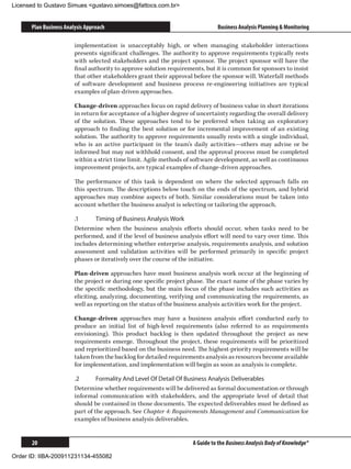 Licensed to Gustavo Simues gustavo.simoes@fattocs.com.br


      Plan Business Analysis Approach                                          Business Analysis Planning  Monitoring

                        implementation is unacceptably high, or when managing stakeholder interactions
                        presents significant challenges. The authority to approve requirements typically rests
                        with selected stakeholders and the project sponsor. The project sponsor will have the
                        final authority to approve solution requirements, but it is common for sponsors to insist
                        that other stakeholders grant their approval before the sponsor will. Waterfall methods
                        of software development and business process re-engineering initiatives are typical
                        examples of plan-driven approaches.

                        Change-driven approaches focus on rapid delivery of business value in short iterations
                        in return for acceptance of a higher degree of uncertainty regarding the overall delivery
                        of the solution. These approaches tend to be preferred when taking an exploratory
                        approach to finding the best solution or for incremental improvement of an existing
                        solution. The authority to approve requirements usually rests with a single individual,
                        who is an active participant in the team’s daily activities—others may advise or be
                        informed but may not withhold consent, and the approval process must be completed
                        within a strict time limit. Agile methods of software development, as well as continuous
                        improvement projects, are typical examples of change-driven approaches.

                        The performance of this task is dependent on where the selected approach falls on
                        this spectrum. The descriptions below touch on the ends of the spectrum, and hybrid
                        approaches may combine aspects of both. Similar considerations must be taken into
                        account whether the business analyst is selecting or tailoring the approach.

                        .1	     Timing of Business Analysis Work
                        Determine when the business analysis efforts should occur, when tasks need to be
                        performed, and if the level of business analysis effort will need to vary over time. This
                        includes determining whether enterprise analysis, requirements analysis, and solution
                        assessment and validation activities will be performed primarily in specific project
                        phases or iteratively over the course of the initiative.

                        Plan-driven approaches have most business analysis work occur at the beginning of
                        the project or during one specific project phase. The exact name of the phase varies by
                        the specific methodology, but the main focus of the phase includes such activities as
                        eliciting, analyzing, documenting, verifying and communicating the requirements, as
                        well as reporting on the status of the business analysis activities work for the project.

                        Change-driven approaches may have a business analysis effort conducted early to
                        produce an initial list of high-level requirements (also referred to as requirements
                        envisioning). This product backlog is then updated throughout the project as new
                        requirements emerge. Throughout the project, these requirements will be prioritized
                        and reprioritized based on the business need. The highest-priority requirements will be
                        taken from the backlog for detailed requirements analysis as resources become available
                        for implementation, and implementation will begin as soon as analysis is complete.

                        .2	      Formality And Level Of Detail Of Business Analysis Deliverables
                        Determine whether requirements will be delivered as formal documentation or through
                        informal communication with stakeholders, and the appropriate level of detail that
                        should be contained in those documents. The expected deliverables must be defined as
                        part of the approach. See Chapter 4: Requirements Management and Communication for
                        examples of business analysis deliverables.


      20                                                             A Guide to the Business Analysis Body of Knowledge®

Order ID: IIBA-200911231134-455082
 
