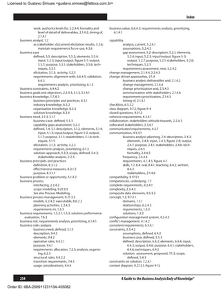 Licensed to Gustavo Simues gustavo.simoes@fattocs.com.br


      ﻿                                                                                                                                Index

                work: authority levels for, 2.2.4.4, formality and         business value, 6.6.4.3: requirements analysis, prioritizing,
                    level of detail of deliverables, 2.1.4.2, timing of,      6.1.4.1
                    2.1.4.1
      business analyst, 1.2                                                capability
                as stakeholder: document elicitation results, 3.3.6;                 analysis, current, 5.2.4.1
                    maintain requirements for re-use, 4.3.6                          assumptions, 5.2.4.3
      business case                                                                  gap assessment, 5.2: description, 5.2.1; elements,
                defined, 5.5: description, 5.5.2; elements, 5.5.4;                       5.2.4; input, 5.2.3; input/output, figure 5-3;
                    input, 5.5.3; input/output, figure 5-7; output,                      output, 5.2.7; purpose, 5.2.1; stakeholders, 5.2.6;
                    5.5.7; purpose, 5.5.1; stakeholders, 5.5.6; tech-                    techniques, 5.2.5
                    niques, 5.5.5                                                    requirements assessment, new, 5.2.4.2
                elicitation, 3.1.3: activity, 3.2.3                        change management, 2.1.4.4, 2.5.4.5
                requirements: alignment with, 6.6.4.5; validation,         change-driven approaches, 2.1.4
                    6.6.3                                                            business analysis deliverables and, 2.1.4.2
                	 requirements analysis, prioritizing, 6.1.3                         change management, 2.1.4.4
      business constraints, 6.4.4.2                                                  change prioritization and, 2.5.4.5
      business goals and objectives, 2.2.4.3, 5.1.3, 5.1.4.1                         communication with stakeholders, 2.1.4.6
      business knowledge, 1.7, 8.3                                                   requirements prioritization, 2.1.4.3
                business principles and practices, 8.3.1                             timing of, 2.1.4.1
                industry knowledge, 8.3.2                                  checklists, 6.5.5.2
                organization knowledge, 8.3.3                              class diagram, 9.7.2, figure 9-4
                solution knowledge, 8.3.4                                  closed questions, 9.31.2
      business need, 2.1.3, 5.1.7                                          cohesive requirements, 6.5.4.1
                business case, defined, 5.5.3                              collaboration, stakeholders attitude towards, 2.2.4.3
                capability gaps assessment, 5.2.3                          collocated stakeholders, 2.3.4.1
                defined, 1.4, 5.1: description, 5.1.2, elements, 5.1.4;    communicated requirements, 4.5.7
                    input, 5.1.3; input/output, figure 5-2; output,        communication, 4.5.4.1
                    5.1.7; purpose, 5.1.1; stakeholders, 5.1.6; tech-                business analysis planning, 2.4: description, 2.4.2;
                    niques, 5.1.5                                                        elements, 2.4.4; input, 2.4.3, figure 2-8; output,
                elicitation, 3.1.3: activity, 3.2.3                                      2.4.7; purpose, 2.4.1; stakeholders, 2.4.6; tech-
                requirements analysis, prioritizing, 6.1.3                               niques, 2.4.5
                solution: approach, 5.3.3; scope, defined, 5.4.3;                    	 formality, 2.4.4.5
                    stakeholder analysis, 2.2.3                                      frequency, 2.4.4.4
      business principles and practices                                              requirements, 4.1, 4.5, figure 4-1
                definition, 8.3.1.2                                                  skills, 1.7, 8.4: oral, 8.4.1, teaching, 8.4.2, written,
                effectiveness measures, 8.3.1.3                                          8.4.3
                purpose, 8.3.1.1                                                     	 stakeholders, 2.1.4.6
      business problem or opportunity, 5.1.4.2                             compatibility, 9.17.3.1
      business process                                                     competencies, underlying, 1.7
                interfacing, 2.2.4.2                                       complete requirements, 6.5.4.1
                scope modeling, 9.27.3.5                                   complexity, 2.5.4.3
                See also Process Modeling.                                 composite data elements, 9.5.3.2
      business process management, 9.21.3.2                                concept, 1.3, 9.7.3.1
                models, 6.2.4.2: executable, 8.6.2.2                                 domains, 1.3.1
                planning activities, 2.3.4.3                                         relationships, 6.2.4.3
                requirements in, 1.3.3                                               requirements, 1.3.3
      business requirements, 1.3.3.1, 1.5.3: solution performance                    solutions, 1.3.2
         evaluation, 7.6.3                                                 configuration management system, 4.2.4.3
      business risk: requirements analysis, prioritizing, 6.1.4.1          conflict management, 4.1.4.2
      business rules analysis                                              consistent requirements, 6.5.4.1
                business need, defined, 5.1.5                              constraints, 5.3.4.2
                description, 9.4.2                                                   assumptions, defined, 6.4.2
                elements, 9.4.2                                                      business case, defined, 5.5.3
                operative rules, 9.4.2.1                                             defined: description, 6.4.2; elements, 6.4.4; input,
                purpose, 9.4.1                                                           6.4.3; output, 6.4.6; purpose, 6.4.1; stakeholders,
                requirements: allocation, 7.2.5; analysis, organiz-                      6.4.6; techniques, 6.4.5
                    ing, 6.2.5                                                       solution: assessment, proposed, 7.1.3; scope,
                structural rules, 9.4.2.2                                                defined, 5.4.3
                transition requirements, 7.4.5                             constraints on solution, 7.2.4.1
                usage considerations, 9.4.4                                context diagram, 9.27.3.1, figure 9-12


      254                                                                           A Guide to the Business Analysis Body of Knowledge®

Order ID: IIBA-200911231134-455082
 