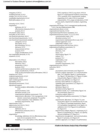 Licensed to Gustavo Simues gustavo.simoes@fattocs.com.br


      ﻿                                                                                                                             Index

      mitigation, 9.24.3.3                                                           9.19.3; interfaces, 9.19.3.3; org charts, 9.19.3.4,
      modeling formats, 6.3.4.3                                                      figure 9-7; organizational readiness assessment,
      models, 4.4.2, 6.2.4.2, 6.3.4.3                                                7.3.5.1; purpose, 9.19.1; requirements analysis,
      modifiable requirements, 6.5.4.1                                               organizing, 6.2.5; roles, 9.19.3.2; transition
      MoSCoW analysis, 6.1.5.2                                                       requirements, 7.4.5; usage considerations, 9.19.4
                                                                                 process assets, requirements analysis, organizing,
      necessity, 4.2.4.1, 7.6.4.3                                                    6.2.3
      negotiation                                                      organizational change, 7.4.4.3: management professionals,
                definition, 8.5.1.2                                       1.5.6.5. See also Implementation SME.
                effectiveness measures, 8.5.1.3                        organizational culture, 2.5.4.6
                purpose, 8.5.1.1                                       organizational maturity, 2.5.4.6
      net present value, 9.8.3.1                                       organizational performance standards, 2.6.3
      neutrality, to risk, 9.24.3.1                                    organizational process assets, 2.1.3, 2.3.3, 4.4.3
      non-financial outcomes, 9.8.3.1                                            communication input, 2.4.3
      non-functional requirements, 1.3.3.1                                       elicitation activity, 3.2.3
      non-functional requirements analysis                                       requirements maintenance for re-use, 4.3.3
                categories, 9.17.3.1                                             solution approach, 5.3.3
                description, 9.17.2                                              stakeholder analysis, 2.2.3
                documentation, 9.17.3.3                                organizational purpose and structure, 9.19.3.1
                elements, 9.17.3                                       organizational readiness assessment, 7.3
                measurement, 9.17.3.2                                            description, 7.3.2
                purpose, 9.17.1                                                  elements, 7.3.4
                usage considerations, 9.17.4                                     input, 7.3.3
      non-negotiable demands, 6.1.4.2                                            input/output, figure 7-4
      notations, 6.3.4.3                                                         output, 7.3.7
                                                                                 purpose, 7.3.1
      observation, 3.3.5, 9.18.2.2                                               stakeholders, 7.3.6
                description, 9.18.2                                              techniques, 7.3.5
                elements, 9.18.3                                                 transition requirements, 7.4.3
                preparation, 9.18.2.1                                  organizational units, 9.19.3.4
                purpose, 9.18.1                                        outcomes, 9.8.3.1
                solution performance evaluation, 7.6.5                 output
                usage considerations, 9.18.2.4                                   assumptions and constraints, 6.4.7, figure 6-5
                wrap-up documentation and confirmation, 9.18.2.3                 business analysis: approach, 2.1.7; communication
      ongoing cost, 7.6.4.3                                                          plan, 2.4.7; diagram, figure 2-1; performance,
      ongoing requirements, 4.3.4.1                                                  2.6., figure 2-10; planning, 2.1.7, figure 2-2; plan-
      ongoing work, 7.4.4.2                                                          ning activities, figure 2-7; plans, 2.3.7
      open-ended questions, 9.31.2                                               business case, defined, 5.5.7, figure 5-7
      operability, 9.17.3.1                                                      business need, defined, 5.1.7, figure 5-2
      operational assessment, 7.3.4.2                                            capability gaps assessment, 5.2.7, figure 5-3
      operational support                                                        diagrams, figure 1-2
                business analysis: deliverables, 2.3.6; performance,             elicitation, figure 3-2
                    2.6.8                                                        elicitation activity, figure 3-4
                communications, 2.4.6                                            elicitation results, 3.2.7: confirmation, figure 3-6;
                elicitation activity, 3.2.6                                          documentation, figure 3-5
                organizational readiness assessment, 7.3.6                       enterprise analysis, figure 5-1
                requirements: allocation, 7.2.6; management, 2.5.6               organizational readiness assessment, 7.3.7, figure
                	 solution: assessment, proposed, 7.1.6; perfor-                     7-4
                    mance evaluation, 7.6.6; validation, 7.5.6                   requirements: allocation, 7.2.7, figure 7-3; com-
                transition requirements, 7.4.6                                       munication, figure 4-6; maintenance for re-use,
      opportunities, 9.32.5                                                          4.3.7, figure 4-4; package preparation, figure
      opportunity cost, 6.6.4.5, 7.6.4.3                                             4-5; traceability management, 4.2.6, figure 4-3;
      oral communications                                                            validation, 6.6.7, 7.5.7, figure 6-6; verification,
                definition, 8.4.1.2                                                  6.5, figure 6-6
                effectiveness measures, 8.4.1.3                                  requirements analysis, figure 6-1: organizing, 6.2.7,
                purpose, 8.4.1.1                                                     figure 6-3; prioritizing, 6.1.7, figure 	6-2; specify-
      organization                                                                   ing and modeling, 6.3.7, figure 6-4
                knowledge: definition, 8.3.3.2; effectiveness mea-               requirements management: and communication,
                    sures, 8.3.3.3; purpose, 8.3.3.1                                 figure 4-1; process, 2.5.7, figure 2-9
                modeling, 2.2.5.1: description, 9.19.2; elements,                solution: approach, 5.3.7, figure 5-4; performance


      258                                                                       A Guide to the Business Analysis Body of Knowledge®

Order ID: IIBA-200911231134-455082
 