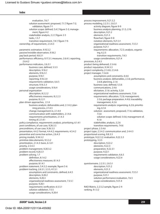 Licensed to Gustavo Simues gustavo.simoes@fattocs.com.br


          Index                                                                                                                               ﻿

                      evaluation, 7.6.7                                      process improvement, 9.21.3.2
                  solution assessment: proposed, 7.1.7, figure 7-2;          process modeling, 2.2.5.1, 2.6.5.1
                      validation, figure 7-1                                           activity diagram, figure 9-9
                  solution scope: defined, 5.4.7, figure 5-5; manage-                  business analysis planning, 2.1.5, 2.16
                      ment, figure 4-2                                                 description, 9.21.2
                  stakeholder analysis, 2.2.7, figure 2-3                              elements, 9.21.3
                  tasks, 1.5.7                                                         flowchart, figure 9-8
                  transition requirement, 7.4.7, figure 7-6                            notation elements, 9.21.3.1
          ownership, of requirement, 2.5.4.3                                           organizational readiness assessment, 7.3.5.1
                                                                                       purpose, 9.21.1
          parametric estimation, 9.10.3.2                                              requirements: allocation, 7.2.5; analysis, organiz-
          passive/invisible observation, 9.18.2                                            ing, 6.2.5
          pay back period, 9.8.3.1                                                     	 transition requirements, 7.4.5
          performance: efficiency, 9.17.3.1; measures, 2.6.4.1; reporting,             usage considerations, 9.21.4
             2.6.4.2                                                         processes, 6.2.4.3
          performance indicators, 2.6.5.1                                    product being delivered, 2.5.4.6
                     business case, defined, 5.5.5                           product reputation, 9.34.3.3
                     description, 9.16.2                                     project complexity, 2.1.4.8, 2.5.4.6
                     elements, 9.16.3.1                                      project manager, 1.5.6.6
                     purpose, 9.16.1                                                   assumptions and constraints, 6.4.6
                     reporting, 9.16.3.4                                               business analysis: deliverables, 2.3.6; performance,
                     requirements validation, 6.6.5                                        2.6.8; planning, 2.1.6
                     structure, 9.16.3.3                                               business case, defined, 5.5.6
                     usage considerations, 9.16.4                                      communications, 2.4.6
          personal organization                                                        elicitation, 3.1.6: activity, 3.2.6
                     description, 8.2.2.2                                              organizational readiness assessment, 7.3.6
                     effectiveness measures, 8.2.2.3                                   requirements: allocation, 7.2.6; management,
                     purpose, 8.2.2.1                                                      2.5.6; package preparation, 4.4.6; traceability
          plan-driven approaches, 2.1.4                                                    management, 4.2.6
                     business analysis: deliverables and, 2.1.4.2; plan-               requirements analysis: organizing, 6.2.6; prioritiz-
                         ning process, 2.1.4.5                                             ing, 6.1.6
                     change management in, 2.1.4.4                                     solution: assessment, proposed, 7.1.6; validation,
                     communication with stakeholders, 2.1.4.6                              7.5.6
                     requirements prioritization, 2.1.4.3                              	 solution scope: defined, 5.4.6; management of,
                     timing of, 2.1.4.1                                                    4.1.6
          policy compliance, requirements analysis, prioritizing, 6.1.4.1              stakeholder, analysis, 2.2.6
          post-conditions, of use case, 9.26.3.5                                       transition requirements, 7.4.6
          preconditions, of use case, 9.26.3.3                               project phase, 2.5.4.6
          presentation, 4.4.2: format, 4.4.4.2; requirements, 4.5.4.2        project type, 2.3.4.2: communication and, 2.4.4.3
          preventive and corrective action, 2.6.4.3                          proportional scoring, 9.8.3.3
          pricing models, 9.34.3.2                                           prototype, 9.22.3.2: evaluation, 9.22.3.3
          primitive data elements, 9.5.3.2                                   prototyping, 3.3.5
          prioritization, 2.1.4.3: basis, 6.1.4.1                                      description, 9.22.2
          priority, 2.5.4.3                                                            elements, 9.22.3
          problem management, 9.20.3.2                                                 preparation, 9.22.3.1
          problem record, 9.20.3.1                                                     purpose, 9.22.1
          problem solving, 1.7                                                         requirements validation, 6.6.5
                     definition, 8.1.4.2                                               usage considerations, 9.22.4
                     effectiveness measures, 8.1.4.3
                     purpose, 8.1.4.1                                        questionnaire, 2.2.5.1, 2.6.5.1
          problem statement, 5.4.5.2: example, figure 5-6                             description, 9.31.2
          problem tracking, 2.6.5.1, 3.3.5, 4.1.5.1                                   elements, 9.31.3
                     assumptions and constraints, defined, 6.4.5                      organizational readiness assessment, 7.3.5.1
                     description, 9.20.2                                              purpose, 9.31.1
                     elements, 9.20.3                                                 solution performance evaluation, 7.6.5
                     organizational readiness assessment, 7.3.5.1                     usage considerations, 9.31.4
                     purpose, 9.20.1
                     requirements verification, 6.5.5.1                      RACI Matrix, 2.2.5.2 sample, figure 2-4
                     solution validation, 7.5.5                              ranking, 9.1.3.2
                     usage considerations, 9.20.4


          BABOK® Guide, Version 2.0                                                                                                    259

Order ID: IIBA-200911231134-455082
 