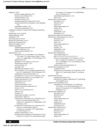 Licensed to Gustavo Simues gustavo.simoes@fattocs.com.br


      ﻿                                                                                                                                  Index

      regulator, 1.5.6.8                                                                 6-4; output, 6.3.7; purpose, 6.3.1; stakeholders,
                  business analysis planning, 2.1.6                                      6.3.6; 	techniques, 6.3.5
                  business need, defined, 5.1.6                                       stakeholder requirements, 1.3.3.1
                  communications, 2.4.6                                               tasks, 4.5.4.1
                  elicitation activity, 3.2.6                                 requirements communication
                  package preparation requirements, 4.4.6                             description, 4.5.2
                  solution: performance evaluation, 7.6.6; validation,                elements, 4.5.4
                      7.5.6                                                           input, 4.5.3
                  stakeholder analysis, 2.2.6                                         input/output, figure 4-6
                  transition requirements, 7.4.6                                      output, 4.5.7
      regulatory compliance, requirements analysis, prioritizing,                     purpose, 4.5.1
          6.1.4.1                                                                     stakeholders, 4.5.6
      relationship, 9.7.3.3, 9.26.3.6                                                 techniques, 4.5.5
      release planning, 7.2.4.2                                               requirements gathering. See Elicitation.
      reliability, 9.17.3.1                                                   requirements maintenance for re-use, 4.3
      reporting, lines of, 9.19.3.4                                                   description, 4.3.2
      Request for Information, 4.4.5.2                                                elements, 4.3.4
      Request for Proposal, 4.4.5.2                                                   input, 4.3.3
      Request for Quote, 4.4.5.2                                                      input/output, figure 4-4
      required capabilities                                                           output, 4.3.7
                  capability gaps assessment, 5.2.7                                   purpose, 4.3.1
                  solution approach, 5.3.3                                            stakeholders, 4.3.6
                  solution scope, defined, 5.4.3                                      techniques, 4.3.5
      requirements, 1.3.3:                                                    requirements management
                  allocation, 4.2.2, 7.2: description, 7.2.2; elements,               input/output, figure 4-1
                      7.2.4; input, 7.2.3; input/output, figure 7-3; pur-             plan, 2.5.7, 2.6.3, 3.2.3, 4.1.3, 4.2.3, 6.1.3
                      pose, 7.2.1; stakeholders, 7.2.6; techniques, 7.2.5             process, 2.5; description, 2.5.2; elements, 2.5.4; in-
                  approval of, 4.1.4.4                                                   put, 2.5.3, figure 2-9; output, 2.5.7; 	purpose,
                  attributes 2.5.4.3; capture, 3.2.4, 6.3.3.4                            2.5.1; stakeholders, 2.5.1, 2.5.6; tailoring, 2.5.4.6;
                  classification scheme, 1.3.3.1                                         techniques, 2.5.5
                  communication, 4.5                                                  solution scope and requirements, 4.1
                  coverage, 4.2.2                                             requirements package, 4.4.7, 4.5.3
                  dependencies between, 7.2.4.1                                       complete, 9.30.3.1
                  documentation, 4.4.5.1: package preparation out-                    preparation, 4.4: description, 4.4.2; elements, 4.4.4;
                      put, 4.4.7; stakeholders, 4.4.6; techniques, 4.4.5                 input, 4.4.3; input/output, figure 4-	5; purpose,
                  management and communication, 1.4                                      4.4.1
                  prioritization, 2.1.4.3, 6.1.3, 6.1.4.1: process, 2.5.4.4   requirements structure
                  prioritized: and verified, 1.5.3; or verified, 1.5.3                package preparation, 4.4.3
                  quality characteristics, 6.5.4.1                                    requirements analysis: organizing, 6.2.7; specifying
                  relationships, 4.2.4.1, 6.1.4.1                                        and modeling, 6.3.3
                  repository, 2.5.4.1                                         requirements traceability, 2.5.4.2
                  review presentation, 4.1.4.3                                        management, 4.2: description, 4.2.2; elements,
                  solution assessment, proposed, 7.1.3                                   4.2.4; input, 4.2.3; input/output, figure 4-3;
                  sources, 2.5.4.3                                                       output, 4.2.6; purpose, 4.2.1; stakeholders, 4.2.6;
                  stated, 1.5.3: uncofirmed, 3.4.3                                       techniques, 4.2.5
                  status, 2.5.4.3                                             requirements validation, 6.6
                  transition, 7.4                                                     description, 6.6.2
                  requirements analysis, 1.4, 2.1.4.7                                 elements, 6.6.4
                  input/output, figure 6-1                                            input, 6.6.3
                  organizing, 6.2: description, 6.2.2; elements, 6.2.4;               input/output, figure 6-6
                      input, 6.2.3; input/output, figure 6-3; 		                      output, 6.6.7
                      output, 6.2.7; purpose, 6.2.1; stakeholders, 6.2.6;             purpose, 6.6.1
                      techniques, 6.2.5                                               stakeholders, 6.6.6
                  prioritizing, 6.1; description, 6.1.2; elements, 6.1.4;             techniques, 6.6.5
                      input, 6.1.3; input/output, figure 6-			                requirements verification, 6.5
                      2; output, 6.1.7; purpose, 6.1.1; stakeholders,                 description, 6.5.2
                      6.1.6; techniques, 6.1.5                                        elements, 6.5.4
                  solution requirements, 1.3.3.1                                      input, 6.5.3
                  specifying and modeling, 6.3: description, 6.3.2; el-               input/output, figure 6-6
                      ements, 6.3.4; input, 6.3.3; input/output, figure               output, 6.5.7


      260                                                                              A Guide to the Business Analysis Body of Knowledge®

Order ID: IIBA-200911231134-455082
 