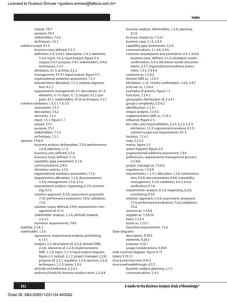 Licensed to Gustavo Simues gustavo.simoes@fattocs.com.br


      ﻿                                                                                                                                  Index

                  output, 7.6.7                                                         business analysis: deliverables, 2.3.6; planning,
                  purpose, 7.6.1                                                             2.1.6
                  stakeholders, 7.6.6                                                   business analyst as, 1.5.6.1
                  techniques, 7.6.5                                                     business case, 5.1.6, 5.5.6
      solution scope, 4.1.3                                                             capability gaps assessment, 5.2.6
                  business case, defined, 5.5.3                                         communications, 2.1.4.6, 2.4.6
                  definition, 5.4, 5.4.4.1: description, 5.4.2; elements,               concerns: assumptions and constraints, 6.4.3, 6.4.6;
                      5.4.4; input, 5.4.3; input/output, figure 5-5;                         business case, defined, 5.5.3; elicitation results
                      output, 5.4.7; purpose, 5.4.1; stakeholders, 5.4.6;                    confirmation, 3.4.3; elicitation results documen-
                      techniques, 5.4.5                                                      tation, 3.3.7; organizational readiness assess-
                  elicitation, 3.1.3: activity, 3.2.3                                        ment, 7.3.3, 7.3.4.3
                  management, 4.1.4.1: input/output, figure 4-2                         customer as, 1.5.6.2
                  organizational readiness assessment, 7.3.3                            domain SME as, 1.5.6.3
                  requirements: allocation, 7.2.3; analysis organiza-                   elicitation, 3.1.6: results confirmation, 3.4.6, 3.4.7
                      tion, 6.2.3                                                       end user as, 1.5.6.4
                  requirements management, 4.1: description, 4.1.2;                     examples of generic, figure 1-3
                      elements, 4.1.4; input, 4.1.3; output, 4.1.7; pur-                functions, 7.3.4.3
                      pose, 4,1,1; stakeholders, 4.1.6; techniques, 4.1.5               geographic distribution of, 2.3.4.1
      solution validation, 1.3.3.1, 1.4, 7.5                                            group’s complexity, 2.2.4.2
                  assessment, 7.5.7                                                     identification, 2.2.4.1
                  description, 7.5.2                                                    impact analysis, 7.3.4.3
                  elements, 7.5.4                                                       implementation SME as, 1.5.6.5
                  input, 7.5.3, figure 7-7                                              influence, figure 2-5
                  output, 7.5.7                                                         list, roles, and responsibilities, 2.2.7, 2.3.3, 2.4.3:
                  purpose, 7.5.1                                                             elicitation, 3.1.3; requirements analysis, 6.1.3:
                  stakeholders, 7.5.6                                                        solution scope and requirements, 4.1.3
                  techniques, 7.5.5                                                     location, 7.3.4.3
      sponsor, 1.5.6.9                                                                  map, 2.2.5.3
                  business analysis: deliverables, 2.3.6; performance,                  matrix, figure 2-5
                      2.6.8; planning, 2.1.6                                            onion diagram, figure 2-6
                  business case, defined, 5.5.6                                         organizational readiness assessment, 7.3.6
                  business need, defined, 5.1.6                                         preferences, requirements management process,
                  capability gaps assessment, 5.2.6                                          2.5.4.6
                  communications, 2.4.6                                                 project manager as, 1.5.6.6
                  elicitation activity, 3.2.6                                           regulator as, 1.5.6.8
                  organizational readiness assessment, 7.3.6                            requirements, 1.3.3.1: allocation, 7.2.6; communica-
                  requirements: allocation, 7.2.6; documentation,                            tion, 4.5.6; documentation, 4.4.6; traceability
                      4.4.6; management, 2.5.6, 4.1.6                                        management, 4.2.6; validation, 6.6.3, 6.6.6;
                  requirements analysis: organizing, 6.2.6; prioritiz-                       verification, 6.5.6
                      ing, 6.1.6                                                        requirements analysis, 6.3.6; organizing, 6.2.6;
                  solution: approach, 5.3.6; assessment, proposed,                           prioritizing, 6.1.6
                      7.1.6; performance evaluation, 7.6.6; validation,                 solution: approach, 5.3.6; assessment, proposed,
                      7.5.6                                                                  7.1.6; performance evaluation, 7.6.6; validation,
                  solution scope: defined, 5.4.6; requirements man-                          7.5.6
                      agement of, 4.1.6                                                 sponsor as, 1.5.6.9
                  stakeholder: analysis, 2.2.6; attitude towards,                       supplier as, 1.5.6.10
                      2.2.4.3                                                           tasks, 7.3.4.3
                  transition requirements, 7.4.6                                        tester as, 1.5.6.7
      stability, 2.5.4.3                                                                transition requirements, 7.4.6
      stakeholder, 1.5.6                                                     State diagrams
                  agreement, requirements analysis, prioritizing,                       description, 9.29.2
                      6.1.4.1                                                           elements, 9.29.3
                  analysis, 2.2: description of, 2.2.2; domain SME,                     purpose, 9.29.1
                      2.2.6; elements of, 2.2.4; implementation                         usage considerations, 9.29.4
                      SME, 2.2.6; input, 2.2.3; input/output diagram,        state machine diagram, figure 9-15
                      figure 2-3; output, 2.2.7; project manager, 2.2.6;     states, 9.29.3.1
                      purpose of, 2.2.1; regulator, 2.2.6; sponsor, 2.2.6;   structured interview, 9.14.2
                      techniques, 2.2.5; tester, 2.2.6                       structured walkthrough, 4.5.5
                  attitude and influence, 2.2.4.3                                       business analysis planning, 2.1.5
                  authority levels for business analysis work, 2.2.4.4                  communications, 2.4.5


      262                                                                             A Guide to the Business Analysis Body of Knowledge®

Order ID: IIBA-200911231134-455082
 