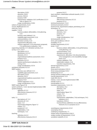Licensed to Gustavo Simues gustavo.simoes@fattocs.com.br


          Index                                                                                                                                ﻿

                     description, 9.30.2                                                 purpose, 8.4.2.1
                     elements, 9.30.3                                         team members, stakeholders attitude towards, 2.2.4.3
                     process, 9.30.3.2                                        teamwork
                     purpose, 9.30.1                                                     definition, 8.5.3.2
                     requirements: validation, 6.6.5; verification, 6.5.5.1              effectiveness measures, 8.5.3.3
                     	 roles in, figure 9-15                                             purpose, 8.5.3.1
                     usage considerations, 9.30.4                             technical assessment, 7.3.4.2
          subset, of requirements, 4.2.4.1                                    technical constraints, 6.4.4.3
          success, likelihood of, 6.1.4.1                                     technical risk, requirements analysis, prioritizing, 6.1.4.1
          sunk cost, 7.6.4.3                                                  techniques, 1.6
          supplier, 1.5.6.10                                                             description, 1.6.2
                     business analysis: deliverables, 2.3.6; planning,                   elements, 1.6.3
                         2.1.6                                                           purpose, 1.6.1
                     business need, defined, 5.1.6                                       tasks, 1.5.5
                     capability gaps assessment, 5.2.6                                   usage considerations, 1.6.4
                     communications, 2.4.6                                    terminal points, 9.21.3.1
                     elicitation activity, 3.2.6                              terms and conditions, 9.34.3.4
                     requirements allocation, 7.2.6                           testability, 9.1.3.1
                     solution: approach, 5.3.6; assessment, proposed,         testable requirements, 6.5.4.1
                         7.1.6; performance evaluation, 7.6.6                 tester, 1.5.6.7
          supporting materials, 3.1.7: elicitation activity, 3.2.3                       business analysis: deliverables, 2.3.6; performance,
          survey, 2.2.5.1, 2.6.5.1                                                           2.6.8; planning, 2.1.6
                     description, 9.31.2                                                 communications, 2.4.6
                     distribution, 9.31.3.2                                              elicitation activity, 3.2.6
                     elements, 9.31.3                                                    requirements: allocation, 7.2.6; documentation,
                     organizational readiness assessment, 7.3.5.1                            4.4.6; management, 2.5.6; traceability manage-
                     purpose, 9.31.1                                                         ment, 4.2.6
                     questions, 9.31.3.1                                                 solution validation, 7.5.6
                     solution performance evaluation, 7.6.5                              stakeholder analysis, 2.2.6
                     testing, 9.31.1                                                     transition requirements, 7.4.6
                     usage considerations, 9.31.4                             textual requirements, 6.3.4.1
          swimlanes and pools, 9.21.3.1                                       threats, 9.32.3
          SWOT analysis                                                       three-point estimation, 9.10.3.5
                     business case, defined, 5.5.5                            throw-away prototype, 9.22.2
                     capability gaps assessment, 5.2.5                        timeboxing, 6.1.5.3
                     description, 9.32.2                                      timing, business analysis work, 2.1.4.1
                     elements, 9.32.3                                         tracing requirements, 3.2.4
                     organizational readiness assessment, 7.3.5.1             trade-offs, 9.8.3.3
                     purpose, 9.32.1                                          trainers, 1.5.6.5. See also Implementation SME.
                     solution approach, 5.3.5.1                               transfer, 9.24.3.3
                     usage considerations, 9.32.4                             transferability, 9.17.3.1
          SWOT matrix, figure 9-16                                            transition requirements, 1.3.3.1, 7.4
          system architects, 1.5.6.5. See also Implementation SME.                       description, 7.4.2
          systems thinking                                                               elements, 7.4.4
                     definition, 8.1.5.2                                                 input, 7.4.3
                     effectiveness measures, 8.1.5.3                                     input/output, figure 7-6
                     purpose, 8.1.5.1                                                    output, 7.4.7
                                                                                         purpose, 7.4.1
          tasks, 1.5                                                                     requirements: stakeholders, 7.4.6; techniques, 7.4.5;
                       descriptions of, 1.5.2                                                validation, 6.6.3
                       elements of, 1.5.4                                                transitions, 9.29.3.2
                       input, 1.5.3                                                      trustworthiness: definition, 8.2.3.2; effectiveness
                       input/output diagrams, figure 1-2                                     measures, 8.2.3.3; purpose, 8.2.3.1
                       output, 1.5.7
                       purpose of, 1.5.1                                      unambiguous requirements, 6.5.4.1
                       stakeholders, 1.5.6                                    uncertainty, 9.8.3.2
                       techniques, 1.5.5                                      underlying competencies, 1.7
          teaching                                                            unique name of requirement, 9.26.3.1
                       definition, 8.4.2.2                                    unique number of requirement, 2.3.4.4
                       effectiveness measures, 8.4.2.3                        unrealistic tradeoffs, 6.1.4.2


          BABOK® Guide, Version 2.0                                                                                                      263

Order ID: IIBA-200911231134-455082
 