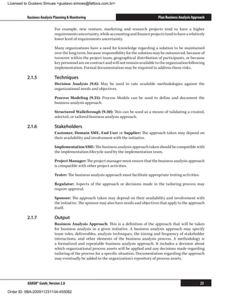 Licensed to Gustavo Simues gustavo.simoes@fattocs.com.br


          Business Analysis Planning  Monitoring                                        Plan Business Analysis Approach

                            For example, new venture, marketing and research projects tend to have a higher
                            requirements uncertainty, while accounting and finance projects tend to have a relatively
                            lower level of requirements uncertainty.

                            Many organizations have a need for knowledge regarding a solution to be maintained
                            over the long term, because responsibility for the solution may be outsourced, because of
                            turnover within the project team, geographical distribution of participants, or because
                            key personnel are on contract and will not remain available to the organization following
                            implementation. Formal documentation may be required to address these risks.

          2.1.5	            Techniques
                            Decision Analysis (9.8): May be used to rate available methodologies against the
                            organizational needs and objectives.

                            Process Modeling (9.21): Process Models can be used to define and document the
                            business analysis approach.

                            Structured Walkthrough (9.30): This can be used as a means of validating a created,
                            selected, or tailored business analysis approach.

          2.1.6	            Stakeholders
                            Customer, Domain SME, End User or Supplier: The approach taken may depend on
                            their availability and involvement with the initiative.

                            Implementation SME: The business analysis approach taken should be compatible with
                            the implementation lifecycle used by the implementation team.

                            Project Manager: The project manager must ensure that the business analysis approach
                            is compatible with other project activities.

                            Tester: The business analysis approach must facilitate appropriate testing activities.

                            Regulator: Aspects of the approach or decisions made in the tailoring process may
                            require approval.

                            Sponsor: The approach taken may depend on their availability and involvement with
                            the initiative. The sponsor may also have needs and objectives that apply to the approach
                            itself.

          2.1.7	            Output
                            Business Analysis Approach: This is a definition of the approach that will be taken
                            for business analysis in a given initiative. A business analysis approach may specify
                            team roles, deliverables, analysis techniques, the timing and frequency of stakeholder
                            interactions, and other elements of the business analysis process. A methodology is
                            a formalized and repeatable business analysis approach. It includes a decision about
                            which organizational process assets will be applied and any decisions made regarding
                            tailoring of the process for a specific situation. Documentation regarding the approach
                            may eventually be added to the organization’s repository of process assets.




          BABOK® Guide, Version 2.0                                                                                  23

Order ID: IIBA-200911231134-455082
 