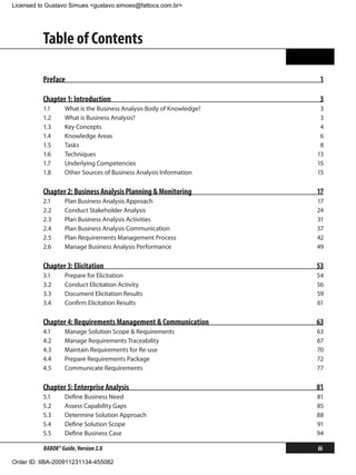 Licensed to Gustavo Simues <gustavo.simoes@fattocs.com.br>




          Table of Contents

          Preface                                                      1

          Chapter 1: Introduction                                      3
          1.1	     What is the Business Analysis Body of Knowledge?    3
          1.2	     What is Business Analysis?                          3
          1.3	     Key Concepts                                        4
          1.4	     Knowledge Areas                                     6
          1.5	     Tasks                                               8
          1.6	     Techniques                                         13
          1.7	     Underlying Competencies                            15
          1.8	     Other Sources of Business Analysis Information     15

          Chapter 2: Business Analysis Planning  Monitoring          17
          2.1	     Plan Business Analysis Approach                    17
          2.2	     Conduct Stakeholder Analysis                       24
          2.3	     Plan Business Analysis Activities                  31
          2.4	     Plan Business Analysis Communication               37
          2.5	     Plan Requirements Management Process               42
          2.6	     Manage Business Analysis Performance               49

          Chapter 3: Elicitation                                      53
          3.1	     Prepare for Elicitation                            54
          3.2	     Conduct Elicitation Activity                       56
          3.3	     Document Elicitation Results                       59
          3.4	     Confirm Elicitation Results                        61

          Chapter 4: Requirements Management  Communication          63
          4.1	     Manage Solution Scope  Requirements               63
          4.2	     Manage Requirements Traceability                   67
          4.3	     Maintain Requirements for Re-use                   70
          4.4	     Prepare Requirements Package                       72
          4.5	     Communicate Requirements                           77

          Chapter 5: Enterprise Analysis                              81
          5.1	     Define Business Need                               81
          5.2	     Assess Capability Gaps                             85
          5.3	     Determine Solution Approach                        88
          5.4	     Define Solution Scope                              91
          5.5	     Define Business Case                               94

          BABOK® Guide, Version 2.0                                    iii

Order ID: IIBA-200911231134-455082
 