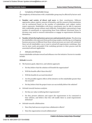 Licensed to Gustavo Simues gustavo.simoes@fattocs.com.br


      Conduct Stakeholder Analysis                                              Business Analysis Planning  Monitoring

                       .2	    Complexity of Stakeholder Group
                       The complexity of interactions with a stakeholder group may be affected by factors such
                       as:

                       ▶▶ Number and variety of direct end users in their constituency. Different
                          approaches, plans, reports, amount of formality, and the amount of documentation
                          can be customized based on the number of stakeholders each subject matter
                          expert represents. Stakeholders with fewer constituents may be able to represent
                          their stakeholder group without much difficulty. Stakeholders representing a large
                          number of constituents or representing those from different functional areas or
                          divisions may need to research information or engage in requirements elicitation
                          themselves.

                       ▶▶ Number of interfacing business processes and automated systems. The planning
                          for stakeholders who represent those performing complex, interfacing, or overlapping
                          business processes is different from those whose processes are more self-contained.
                          Since not all stakeholders can or want to attend all requirements workshops, they
                          can be more easily persuaded if the workshop pertains to their process and the
                          associated software application.

                       .3	      Attitude and Influence
                       Assess stakeholder attitudes toward and influence over the initiative. Factors to consider
                       include:

                       Attitude towards:

                       ▶▶ The business goals, objectives, and solution approach:

                            ▷▷ Do they believe that the solution will benefit the organization?

                            ▷▷ Will the benefits affect them directly?

                            ▷▷ Will the benefits be accrued elsewhere?

                            ▷▷ Are the possible negative effects of the initiative on this stakeholder greater than
                               the rewards?

                            ▷▷ Do they believe that the project team can successfully deliver the solution?

                       ▶▶ Attitude towards business analysis:

                            ▷▷ Do they see value in defining their requirements?

                            ▷▷ Do they present solutions and expect the requirements to be contained in
                               that solution, and believe that this will enable them to avoid requirements
                               definition?

                       ▶▶ Attitude towards collaboration:

                            ▷▷ Have they had success on previous collaborative efforts?

                            ▷▷ Does the organization reward collaboration?


      26                                                              A Guide to the Business Analysis Body of Knowledge®

Order ID: IIBA-200911231134-455082
 