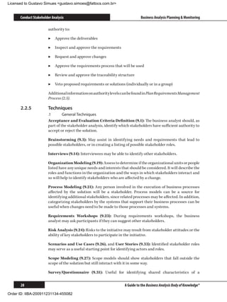 Licensed to Gustavo Simues gustavo.simoes@fattocs.com.br


      Conduct Stakeholder Analysis                                            Business Analysis Planning  Monitoring

                       authority to:

                       ▶▶ Approve the deliverables

                       ▶▶ Inspect and approve the requirements

                       ▶▶ Request and approve changes

                       ▶▶ Approve the requirements process that will be used

                       ▶▶ Review and approve the traceability structure

                       ▶▶ Veto proposed requirements or solutions (individually or in a group)

                       Additional information on authority levels can be found in Plan Requirements Management
                       Process (2.5).

      2.2.5	           Techniques
                       .1	      General Techniques
                       Acceptance and Evaluation Criteria Definition (9.1): The business analyst should, as
                       part of the stakeholder analysis, identify which stakeholders have sufficient authority to
                       accept or reject the solution.

                       Brainstorming (9.3): May assist in identifying needs and requirements that lead to
                       possible stakeholders, or in creating a listing of possible stakeholder roles.

                       Interviews (9.14): Interviewees may be able to identify other stakeholders.

                       Organization Modeling (9.19): Assess to determine if the organizational units or people
                       listed have any unique needs and interests that should be considered. It will describe the
                       roles and functions in the organization and the ways in which stakeholders interact and
                       so will help to identify stakeholders who are affected by a change.

                       Process Modeling (9.21): Any person involved in the execution of business processes
                       affected by the solution will be a stakeholder. Process models can be a source for
                       identifying additional stakeholders, since related processes may be affected. In addition,
                       categorizing stakeholders by the systems that support their business processes can be
                       useful when changes need to be made to those processes and systems.

                       Requirements Workshops (9.23): During requirements workshops, the business
                       analyst may ask participants if they can suggest other stakeholders.

                       Risk Analysis (9.24): Risks to the initiative may result from stakeholder attitudes or the
                       ability of key stakeholders to participate in the initiative.

                       Scenarios and Use Cases (9.26), and User Stories (9.33): Identified stakeholder roles
                       may serve as a useful starting point for identifying actors and roles.

                       Scope Modeling (9.27): Scope models should show stakeholders that fall outside the
                       scope of the solution but still interact with it in some way.

                       Survey/Questionnaire (9.31): Useful for identifying shared characteristics of a


      28                                                            A Guide to the Business Analysis Body of Knowledge®

Order ID: IIBA-200911231134-455082
 